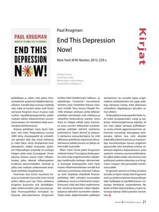 21TALOUS & YHTEISKUNTA 3l
2012
Kirjat
politiikkaan ja siihen, että jotkut ihmi-
set käyttivät systeemiä häikäilemättä hy-
väkseen. Samalla kirja kumoaa myyttejä
siitä, mikä oli kunkin tahon rooli kriisin
synnyssä. Krugman muun muassa nuijii
suohon republikaaniargumentit, joiden
mukaan valtion sekaantuminen asunto-
luototukseen oli merkittävä tekijä asun-
tokuplan kehittymisessä.
Kirjassa pohditaan myös hyvin tark-
kaan sitä, miksi Yhdysvalloissa vuonna
2009 tehty elvytyspaketti jäi suhteelli-
sen pieneksi sekä sitä, missä vaiheessa
ja miksi fokus siirtyi elvytyksestä bud-
jettivajeisiin. Vaikka keskustelu pyörii-
kin Yhdysvaltojen ympärillä, on analogia
helppo vetää myös Eurooppaan. Oman
lukunsa kirjassa saavat myös inflaatio-
haukat, jotka näkevät inflaatiopeikon
kurkkivan pienimmästäkin merkistä ja
jotka ovat osaltaan vaikeuttaneet elvyt-
tävän politiikan harjoittamista.
Enemmän kuin kriisin taustoista kir-
jassa on kuitenkin kyse siitä,miten kriisiä
pitäisi ratkoa juuri nyt. Tässä suhteessa
Krugman kuuluukin yhä äänekkääm-
pään vähemmistöön, joka vastustaa jyr-
kästi finanssipolitiikan kiristyksiä ny-
kyisessä taloustilanteessa. Krugmanin
kritiikin kärki kohdistuukin leikkaus– ja
säästölinjaa (”austerity”) kannattaviin
tahoihin, joita nimitetään kirjassa ironi-
sesti nimellä ”Very Serious People”. Ter-
millä viitataan asemaan, jonka tällaisen
politiikan kannattajat ovat mediassa ja
valtaeliitin keskuudessa saaneet. Sama
ilmiö on helppo nähdä myös Suomes-
sa, jossa suurten leikkausten puolesta-
puhujia pidetään kylminä realisteina,
jonkinlaisina ”järjen ääninä” ja vakavas-
ti otettavina vastuunkantajina. Se, mitä
tällaisesta politiikasta nykyisessä talous-
tilanteessa todella seuraisi,on jäänyt vä-
hemmälle huomiolle.
Miten sitten kriisiä pitäisi Krugmanin
mielestä hoitaa? Euroopassa keskuspan-
kin tulisi ostaa ongelmamaiden velkakir-
joja markkinoilta korkojen alentamisek-
si. Euroopan keskuspankin tulisi myös
nostaa inflaatiotavoitettaan samalla kun
vahvoissa euromaissa, erityisesti Saksas-
sa, tulisi harjoittaa elvyttävää finanssi-
politiikkaa. Näin vahvojen euromaiden
palkkataso nousisi ja kotimainen kysyn-
tä kasvaisi,mikä taas lisäisi ongelmamai-
den vientiä ja kaventaisi niiden kilpailu-
kykyeroa vahvoihin euromaihin nähden.
Siispä koska alijäämämaiden palkkojen
Paul Krugman:
End This Depression
Now!
New York:W.W.Norton,2012.259 s.
Markku Lehmus
Vanhempi tutkija
Palkansaajien tutkimuslaitos
markku.lehmus@labour.fi
alentaminen on monella tapaa ongel-
mallista, nostettaisiinkin sen sijaan palk-
koja vahvoissa maissa, mikä aikaansaisi
suhteellisen kilpailukyvyn kannalta sa-
man efektin.
Yhdysvalloissa keskuspankki Fedin tu-
lisi lisätä arvopapereiden ostoja ja laa-
jentaa rahoitusohjelmiensa käyttöä, eli
sen tulisi jatkaa aiempaa politiikkaan-
sa mutta entistä aggressiivisemmin vä-
hemmän tunnettuja keinojakaan kaih-
tamatta. Valtion taas tulisi elvyttää
lisäämällä julkista kulutusta ja investoin-
teja. Asuntoluottojen kanssa ongelmiin
ajautuneille tulisi kohdistaa erilaisia ve-
lanhoito-ohjelmia helpotuksineen, jotta
saataisiin siivottua asuntomarkkinakup-
lan jälkiä.Vaikka kaikki nämä keinot ovat
poliittisesti vaikeita toteuttaa,se ei Krug-
manin mukaan riitä perusteeksi toimet-
tomuudelle.
Krugmanin sanoma on kirkas ja terävä.
Samalla on täysin selvää,että Krugmanin
avoin ja johdonmukainen keynesiläisyys
sekä hyökkäävä ja pamflettimainen esi-
tystapa herättävät vastareaktioita. Ne,
keihin kritiikin kärki kohdistuu,tuskin tä-
tä kirjaa lukevat. Ehkä kuitenkin kannat-
taisi.
 
