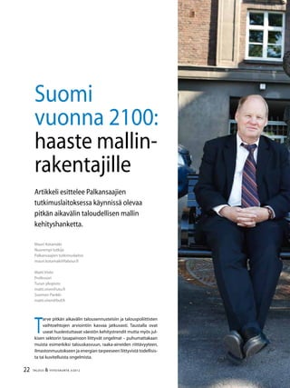 22 TALOUS & YHTEISKUNTA 3l
2012
Mauri Kotamäki
Nuorempi tutkija
Palkansaajien tutkimuslaitos
mauri.kotamaki@labour.fi
Matti Virén
Professori
Turun yliopisto
matti.viren@utu.fi
Suomen Pankki
matti.viren@bof.fi
Suomi
vuonna 2100:
haaste mallin-
rakentajille
Artikkeli esittelee Palkansaajien
tutkimuslaitoksessa käynnissä olevaa
pitkän aikavälin taloudellisen mallin
kehityshanketta.
T
arve pitkän aikavälin talousennusteisiin ja talouspoliittisten
vaihtoehtojen arviointiin kasvaa jatkuvasti. Taustalla ovat
useat huolestuttavat väestön kehitystrendit mutta myös jul-
kisen sektorin tasapainoon liittyvät ongelmat – puhumattakaan
muista esimerkiksi talouskasvuun, raaka-aineiden riittävyyteen,
ilmastonmuutokseen ja energian tarpeeseen liittyvistä todellisis-
ta tai kuvitelluista ongelmista.
 