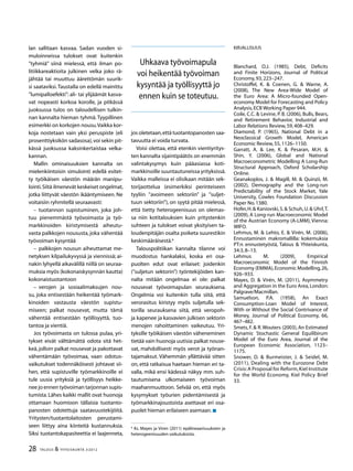 28 TALOUS & YHTEISKUNTA 3l
2012
lan sallitaan kasvaa. Sadan vuoden si-
muloinneissa tulokset ovat kuitenkin
”tyhmiä” siinä mielessä, että ilman po-
litiikkareaktioita julkinen velka joko rä-
jähtää tai muuttuu äärettömän suurik-
si saataviksi.Taustalla on edellä mainittu
”lumipalloefekti”: ali- tai ylijäämät kasva-
vat nopeasti korkoa korolle, ja pitkässä
juoksussa tulos on taloudellisen tulkin-
nan kannalta hieman tyhmä.Tyypillinen
esimerkki on korkojen nousu.Vaikka kor-
koja nostetaan vain yksi peruspiste (eli
prosenttiyksikön sadasosa),voi sekin pit-
kässä juoksussa kaksinkertaistaa velka-
kannan.
Mallin ominaisuuksien kannalta on
mielenkiintoisin simulointi edellä esitet-
ty työikäisen väestön määrän manipu-
lointi.Siitä ilmenevät keskeiset ongelmat,
jotka liittyvät väestön ikääntymiseen. Ne
voitaisiin ryhmitellä seuraavasti:
–– tuotannon supistuminen, joka joh-
tuu pienemmästä työvoimasta ja työ-
markkinoiden kiristymisestä aiheutu-
vasta palkkojen noususta, joka vähentää
työvoiman kysyntää
–– palkkojen nousun aiheuttamat me-
netyksen kilpailukyvyssä ja viennissä; ai-
nakin lyhyellä aikavälillä niillä on seuraa-
muksia myös (kokonaiskysynnän kautta)
kokonaistuotantoon
–– verojen ja sosiaalimaksujen nou-
su, joka entisestään heikentää työmark-
kinoiden vastausta väestön supistu-
miseen; palkat nousevat, mutta tämä
vähentää entisestään työllisyyttä, tuo-
tantoa ja vientiä.
Jos työvoimasta on tulossa pulaa, yri-
tykset eivät välttämättä odota sitä het-
keä,jolloin palkat nousevat ja pakottavat
vähentämään työvoimaa, vaan odotus-
vaikutukset todennäköisesti johtavat sii-
hen, että supistuville työmarkkinoille ei
tule uusia yrityksiä ja työllisyys heikke-
nee jo ennen työvoiman tarjonnan supis-
tumista.Lähes kaikki mallit ovat huonoja
ottamaan huomioon tällaisia tuotanto-
panosten odotettuja saatavuustekijöitä.
Yritysten/tuotantolaitosten perustami-
seen liittyy aina kiinteitä kustannuksia.
Siksi tuotantokapasiteettia ei laajenneta,
jos oletetaan,että tuotantopanosten saa-
tavuutta ei voida turvata.
Voisi olettaa, että etenkin vientiyritys-
ten kannalta sijaintipäätös on enemmän
valintakysymys kuin pääasiassa koti-
markkinoille suuntautuneissa yrityksissä.
Vaikka malleissa ei olisikaan mitään sek-
torijaottelua (esimerkiksi perinteiseen
tyyliin ”avoimeen sektoriin” ja ”suljet-
tuun sektoriin”), on syytä pitää mielessä,
että tietty heterogeenisuus on olemas-
sa niin kotitalouksien kuin yritystenkin
suhteen ja tulokset voivat yksityisen ta-
loudenpitäjän osalta poiketa suurestikin
keskimääräisestä.6
Talouspolitiikan kannalta tilanne voi
muodostus hankalaksi, koska eri osa-
puolten edut ovat erilaiset: joidenkin
(”suljetun sektorin”) työntekijöiden kan-
nalta mitään ongelmaa ei ole: palkat
nousevat työvoimapulan seurauksena.
Ongelmia voi kuitenkin tulla siitä, että
verorasitus kiristyy myös suljetulla sek-
torilla seurauksena siitä, että veropoh-
ja kapenee ja kasvavien julkisen sektorin
menojen rahoittaminen vaikeutuu. Yri-
tyksille työikäisen väestön väheneminen
tietää vain huonoja uutisia:palkat nouse-
vat, mahdollisesti myös verot ja työnan-
tajamaksut. Vähemmän yllättävää sitten
on, että ratkaisua haetaan hieman eri ta-
valla, mikä ensi kädessä näkyy mm. suh-
tautumisena ulkomaiseen työvoiman
maahanmuuttoon. Selvää on, että myös
kysymykset työurien pidentämisestä ja
työmarkkinajoustoista asettavat eri osa-
puolet hieman erilaiseen asemaan.
6
Ks. Mayes ja Viren (2011) epälineaarisuuksien ja
heterogeenisuuden vaikutuksista.
Kirjallisuus
Blanchard, O.J. (1985), Debt, Deficits
and Finite Horizons, Journal of Political
Economy,93,223–247.
Christoffel, K. & Coenen, G. & Warne, A.
(2008), The New Area-Wide Model of
the Euro Area: A Micro-founded Open-
economy Model for Forecasting and Policy
Analysis,ECB Working Paper 944.
Coile, C.C. & Levine, P. B. (2006), Bulls, Bears,
and Retirement Behavior, Industrial and
Labor Relations Review,59,408–429.
Diamond, P. (1965), National Debt in a
Neoclassical Growth Model, American
Economic Review,55,1126–1150.
Garratt, A. & Lee, K. & Pesaran, M.H. &
Shin, Y. (2006), Global and National
Macroeconometric Modelling A Long-Run
Structural Approach, Oxford Scholarship
Online.
Geanakoplos, J. & Magill, M. & Quinzii, M.
(2002), Demography and the Long-run
Predictability of the Stock Market, Yale
University, Cowles Foundation Discussion
Paper No.1380.
Hofer,H.& Kaniovski,S.& Schuh,U.& Uhrl,T.
(2009), A Long-run Macroeconomic Model
of the Austrian Economy (A-LMM), Vienna:
WIFO.
Lehmus, M. & Lehto, E. & Virén, M. (2006),
Ennustaminen makromallilla: kokemuksia
PT:n ennustetyöstä, Talous & Yhteiskunta,
34:3,8–13.
Lehmus M. (2009), Empirical
Macroeconomic Model of the Finnish
Economy (EMMA),Economic Modelling,26,
926–933.
Mayes, D. & Virén, M. (2011), Asymmetry
and Aggregation in the Euro Area,London:
Palgrave/Macmillan.
Samuelson, P.A. (1958), An Exact
Consumption-Loan Model of Interest,
With or Without the Social Contrivance of
Money, Journal of Political Economy, 66,
467–482.
Smets, F. & R.Wouters (2003), An Estimated
Dynamic Stochastic General Equilibirum
Model of the Euro Area, Journal of the
European Economic Association, 1123–
1175.
Snower, D. & Burmeister, J. & Seidel, M.
(2011), Dealing with the Eurozone Debt
Crisis:A Proposal for Reform,Kiel Institute
for the World Economy, Kiel Policy Brief
33.
Uhkaava työvoimapula
voi heikentää työvoiman
kysyntää ja työllisyyttä jo
ennen kuin se toteutuu.
 