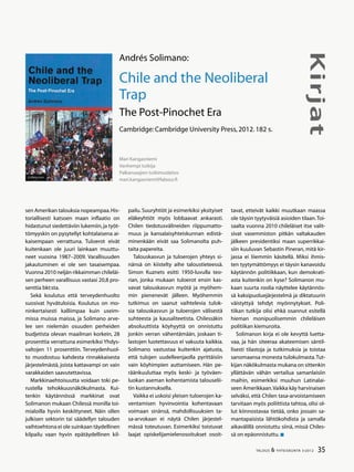 35TALOUS & YHTEISKUNTA 3l
2012
Kirjat
sen Amerikan talouksia nopeampaa.His-
toriallisesti katsoen maan inflaatio on
hidastunut siedettäviin lukemiin,ja työt-
tömyyskin on pysytellyt kohtalaisena ai-
kaisempaan verrattuna. Tuloerot eivät
kuitenkaan ole juuri lainkaan muuttu-
neet vuosina 1987–2009. Varallisuuden
jakautuminen ei ole sen tasaisempaa.
Vuonna 2010 neljän rikkaimman chileläi-
sen perheen varallisuus vastasi 20,8 pro-
senttia bkt:sta.
Sekä koulutus että terveydenhuolto
suosivat hyvätuloisia. Koulutus on mo-
ninkertaisesti kalliimpaa kuin useim-
missa muissa maissa, ja Solimano arve-
lee sen nielemän osuuden perheiden
budjetista olevan maailman korkein, 28
prosenttia verrattuna esimerkiksi Yhdys-
valtojen 11 prosenttiin. Terveydenhuol-
to muodostuu kahdesta rinnakkaisesta
järjestelmästä, joista kattavampi on vain
varakkaiden saavutettavissa.
Markkinaehtoisuutta voidaan toki pe-
rustella tehokkuusnäkökulmasta. Kui-
tenkin käytännössä markkinat ovat
Solimanon mukaan Chilessä monilla toi-
mialoilla hyvin keskittyneet. Näin ollen
julkisen sektorin tai säädellyn talouden
vaihtoehtona ei ole suinkaan täydellinen
kilpailu vaan hyvin epätäydellinen kil-
pailu. Suuryhtiöt ja esimerkiksi yksityiset
eläkeyhtiöt myös lobbaavat ankarasti.
Chilen tiedotusvälineiden riippumatto-
muus ja kansalaisyhteiskunnan edistä-
minenkään eivät saa Solimanolta puh-
taita papereita.
Talouskasvun ja tuloerojen yhteys si-
nänsä on kiistelty aihe taloustieteessä.
Simon Kuznets esitti 1950-luvulla teo-
rian, jonka mukaan tuloerot ensin kas-
vavat talouskasvun myötä ja myöhem-
min pienenevät jälleen. Myöhemmin
tutkimus on saanut vaihtelevia tulok-
sia talouskasvun ja tuloerojen välisestä
suhteesta ja kausaliteetista. Chilessäkin
absoluuttista köyhyyttä on onnistuttu
jonkin verran vähentämään, joskaan ti-
lastojen luotettavuus ei vakuuta kaikkia.
Solimano vastustaa kuitenkin ajatusta,
että tulojen uudelleenjaolla pyrittäisiin
vain köyhimpien auttamiseen. Hän pe-
räänkuuluttaa myös keski- ja työväen-
luokan aseman kohentamista talouselii-
tin kustannuksella.
Vaikka ei uskoisi yleisen tuloerojen ka-
ventamisen hyvinvointia kohentavaan
voimaan sinänsä, mahdollisuuksien ta-
sa-arvokaan ei näytä Chilen järjestel-
mässä toteutuvan. Esimerkiksi toistuvat
laajat opiskelijamielenosoitukset osoit-
Mari Kangasniemi
Vanhempi tutkija
Palkansaajien tutkimuslaitos
mari.kangasniemi@labour.fi
Andrés Solimano:
Chile and the Neoliberal
Trap
The Post-Pinochet Era
Cambridge:Cambridge University Press,2012.182 s.
tavat, etteivät kaikki muutkaan maassa
ole täysin tyytyväisiä asioiden tilaan.Toi-
saalta vuonna 2010 chileläiset itse valit-
sivat vasemmiston pitkän valtakauden
jälkeen presidentiksi maan superrikkai-
siin kuuluvan Sebastin Pineran, mitä kir-
jassa ei liiemmin käsitellä. Miksi ihmis-
ten tyytymättömyys ei täysin kanavoidu
käytännön politiikkaan, kun demokrati-
asta kuitenkin on kyse? Solimanon mu-
kaan suurta roolia näyttelee käytännös-
sä kaksipuoluejärjestelmä ja diktatuurin
väistyttyä tehdyt myönnytykset. Poli-
tiikan tutkija olisi ehkä osannut esitellä
hieman monipuolisemmin chileläisen
politiikan kiemuroita.
Solimanon kirja ei ole kevyttä luetta-
vaa, ja hän siteeraa akateemisen säntil-
lisesti tilastoja ja tutkimuksia ja toistaa
sanomaansa monesta tulokulmasta.Tut-
kijan näkökulmasta mukana on sittenkin
yllättävän vähän vertailua samanlaisiin
maihin, esimerkiksi muuhun Latinalai-
seen Amerikkaan.Vaikka käy harvinaisen
selväksi, että Chilen tasa-arvoistamiseen
tarvitaan myös poliittista tahtoa, olisi ol-
lut kiinnostavaa tietää, onko jossain sa-
mantapaisista lähtökohdista ja samalla
aikavälillä onnistuttu siinä, missä Chiles-
sä on epäonnistuttu.
 