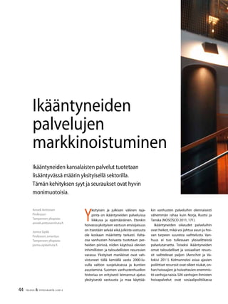 44 TALOUS & YHTEISKUNTA 3l
2012
Anneli Anttonen
Professori
Tampereen yliopisto
anneli.anttonen@uta.fi
Jorma Sipilä
Professori,emeritus
Tampereen yliopisto
jorma.sipila@uta.fi
Ikääntyneiden kansalaisten palvelut tuotetaan
lisääntyvässä määrin yksityisellä sektorilla.
Tämän kehityksen syyt ja seuraukset ovat hyvin
monimuotoisia.
Ikääntyneiden
palvelujen
markkinoistuminen
Y
ksityisen ja julkisen välinen raja-
pinta on ikääntyneiden palveluissa
liikkuva ja epämääräinen. Etenkin
hoivassa yksityisen vastuun ensisijaisuus
on itsestään selvää eikä julkista vastuuta
ole koskaan määritetty tarkasti. Valta-
osa vanhusten hoivasta tuotetaan per-
heiden piirissä, niiden käytössä olevien
inhimillisten ja taloudellisten resurssien
varassa. Yksityiset markkinat ovat vah-
vistuneet tällä kentällä vasta 2000-lu-
vulla valtion suojeluksessa ja kuntien
avustamina. Suomen vanhustenhuollon
historiaa on erityisesti leimannut ajatus
yksityisestä vastuusta ja maa käyttää-
kin vanhusten palveluihin olennaisesti
vähemmän rahaa kuin Norja, Ruotsi ja
Tanska (NOSOSCO 2011,171).
Ikääntyneiden oikeudet palveluihin
ovat heikot, mikä voi johtua avun ja hoi-
van tarpeen suuresta vaihtelusta. Van-
huus ei tuo tullessaan yksiselitteistä
palvelutarvetta. Toiseksi ikääntyneiden
omat taloudelliset ja sosiaaliset resurs-
sit vaihtelevat paljon (Aerschot ja Va-
lokivi 2011). Kolmanneksi asiaa ajavien
poliittiset resurssit ovat olleet niukat,on-
han hoivaajien ja hoivattavien enemmis-
tö vanhoja naisia.Silti vanhojen ihmisten
hoivapalvelut ovat sosiaalipolitiikassa
 