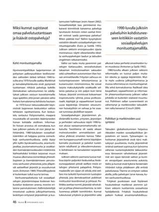 46 TALOUS & YHTEISKUNTA 3l
2012
Kohti monituottajamallia
Hyvinvointipolitiikan laajentaminen oli
pohjoisen pallonpuoliskon teollistunei-
den valtioiden tärkeä tehtävä 1940-lu-
vulta aina 1970-luvulle saakka.Markkinat
ja kansalaisyhteiskunta eivät pystyneet
tuottamaan riittäviä palveluja kaikille.
Demokratian vahvistuminen loi edelly-
tykset julkisen vastuun kasvattamiselle.
Jopa ajateltiin, että jonain päivänä valtio
hoitaisi kansalaisensa kehdosta hautaan.
Jo 1970-luvun talousvaikeudet käyn-
nistivät laajenevan keskustelun valtion
tehtävien rajoittamisesta. Kun keskus-
telu rantautui Pohjoismaihin, maaperä
muutokselle oli varsinkin ikääntyneiden
hoivan kohdalla otollinen. Informaa-
lin hoivan arvostus oli voimakasta, kun
taas julkinen palvelu oli osin jäänyt ke-
hittämättä. 1980-lukulaisen sosiaalival-
tiokritiikin oli helppoa poimia esimerk-
kejä vanhustenhuollosta; sieltä löytyi
yllin kyllin byrokraattisuutta, asiantunti-
javaltaa, joustamattomuutta ja asiakkai-
den itsemääräämisoikeuden mitätöintiä.
Vaihtoehdoksi kriitikot tarjosivat muun
muassa ulkomaisia esimerkkejä yhteisöl-
lisyyteen ja itsemääräämiseen perustu-
vista vanhusten yhteisöistä,joita ylläpiti-
vät aatteelliset järjestöt ja osuuskunnat
(esim.Anttonen 1989).Yhteisöllisyydestä
ei kuitenkaan tullut suurta tarinaa.
Vanhustenpalveluista tuli sosiaalipal-
velujen järjestämistapaa koskevan kes-
kustelun keskeinen areena, monine eri-
laisine painotuksineen. Hallintotieteilijät
innostuivat uudesta julkisjohtamisesta,
keskittyen erityisesti järjestelmän ja kus-
tannusten hallintaan (esim.Haveri 2002).
Sosiaalitieteilijät taas perinteensä mu-
kaisesti kiinnittivät katseensa palveluja
tarvitseviin ihmisiin: miten vanhat ihmi-
set voisivat saada parempaa palvelua?
Miten päättää itse? Näihin kysymyksiin
vastattiin ideaalin sosiaalipalvelujen mo-
nituottajamallin (Evers ja Svetlik 1993).
Julkisen sektorin ensisijaisuuden sijasta
moninaisuus näytti oikeanlaiselta ideal-
ta vanhuspalvelujen laadun ja talouden
ongelmien ratkaisemiseksi.
Valtio voi taata muita paremmin pal-
velujen kattavuuden, verorahoituksen
takaaman institutionaalisen vakauden
sekä suhteellisen autonomisen tilan hoi-
van ammattilaisille.Yritysten vahvuus on
tuotantoprosessien tehostamisessa ja
kustannusten minimoinnissa. Ne voivat
tarjota maksukykyiselle asiakkaalle sel-
laista palvelua ja niin paljon kuin tämä
haluaa. Järjestöt onnistuvat kokoamaan
inspiroituneita ryhmiä, joissa professio-
naalit, käyttäjät ja vapaaehtoiset luovat
uusia käytäntöjä. Omaisten sitoutumi-
nen hoivatyöhön on vahvaa ja he osaa-
vat tunnistaa yksilölliset tarpeet.
Sosiaalipalvelujen järjestäminen yh-
distämällä kuntien, yritysten, järjestöjen
ja perheiden vahvuuksia näytti 1990-lu-
vun alussa vastaansanomattomalta rat-
kaisulta. Tavoitteena oli saada aikaan
motivoituneiden ammattilaisten pal-
velua yhdessä omaisten kanssa. Tällai-
nen kumppanuusmalli toimisi käyttäjien
kannalta joustavasti ja palvelut tuotet-
taisiin edullisesti ja oikeudenmukaises-
ti, kohdistaen ne kansalaisten tarpeiden
mukaan.
Julkisen sektorin asemasta tuossa mal-
lissa käytiin paljonkin keskustelua.Keski-
eurooppalaiset pitivät welfare mixiä eri
tahojen yhteisenä palapelinä. Pohjois-
maalaisille sen sijaan oli selvää, että wel-
fare mix tarkoitti hyvinvoinnin tuottajien
yhteisöä, jota demokraattiset poliittiset
instituutiot koordinoivat ja johtavat. Po-
litiikka asettaa normit,järjestää rahoituk-
sen ja johtaa yhteensovittamista.Ja näin
Suomessa pitkälti toimittiinkin. Kunnat
tukeutuivat yrityksiin ja järjestöihin sekä
alkoivat tukea perheitä omaishoidon tu-
en muodossa (Anttonen ja Sipilä 1992).
1980-luvulta alkaen julkisen sektorin
reformiaalto on tuonut paljon muita-
kin ideoita ja oppeja käytäntöön. Mut-
ta myös uudessa julkisjohtamisessa ja
muissa reformeissa on monituottajamal-
lilla selvä kannatuksensa. Radikaali idea
kaupallisen, vapaaehtoisen ja informaa-
lin yhteensovittamisesta julkisen vallan
johdolla on kuitenkin sisäisesti muuntu-
nut. Poliittisen vallan suvereniteetti on
vähentynyt ja markkinoiden taloudelli-
nen valta kasvanut (Crouch 2004).
Politiikan ja markkinoiden uusi
synteesi
Talouden globalisoituminen heijastuu
rikkaiden maiden sosiaalipolitiikan jär-
jestelmiin eri tavoin. Työnantajien ra-
hoittamat järjestelmät eivät kärsi mak-
sukyvyn puutteesta, mutta järjestelmät
sinänsä saattavat supistua,kun työvoima
vähenee tuotantoyksiköitä lakkautetta-
essa. Verovaroin rahoitettavat järjestel-
mät sen sijaan kärsivät valtion ja kunti-
en veropohjaan avautuneista aukoista.
Valtio ja kunnat eivät kykene keräämään
riittävästi tuloja pitääkseen yllä entistä
palvelutasoa.Tilanne on erityisen vaikea
aloilla, joilla palvelujen tarve kasvaa, ku-
ten vanhustenhuollossa.
Yritykset puolestaan ovat löytäneet
houkuttelevat markkinat aiemmin jul-
kisen sektorin tuottamista sosiaalisista
hyödykkeistä. Yrityksiä houkuttelevat
paikoin huikeat ansaintamahdollisuu-
Miksi kunnat supistavat
omaa palvelutuotantoaan
ja lisäävät ostopalveluja?
1990-luvulla julkisiin
palveluihin kohdistunee-
seen kritiikkiin vastattiin
sosiaalipalvelujen
monituottajamallilla.
 