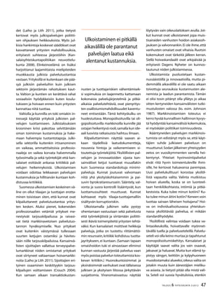47TALOUS & YHTEISKUNTA 3l
2012
det (Laiho ja Lith 2011), jotka tietysti
kertovat myös julkispalvelujen poliitti-
sen ohjauksen heikkouksista. Myös jul-
kisia hankintoja koskevat säädökset ovat
kasvattaneet yritysten mahdollisuuksia,
erityisesti suhteessa järjestöihin (Kan-
salaisyhteiskuntapolitiikan neuvottelu-
kunta 2008). Elinkeinoelämä on lisäksi
harjoittanut laajamittaista mielipiteiden
muokkausta julkista palvelutuotantoa
vastaan.Yrityksillä ei kuitenkaan ole pää-
syä julkisiin palveluihin kuin julkisen
sektorin järjestämän rahoituksen kaut-
ta. Valtion ja kuntien on kerättävä rahat
sosiaalisiin hyödykkeisiin kuten koulu-
tukseen ja hoivaan ennen kuin yritysten
kannattaa niitä tuottaa.
Valtiolla ja kunnilla on toki omiakin in-
tressejä käyttää yrityksiä julkisten pal-
velujen tuottamiseen. Julkistalouksien
krooninen kriisi pakottaa selvittämään
oman toiminnan kustannuksia ja hake-
maan halvempia tuotantotapoja. Julki-
sella sektorilla kuitenkin irtisanominen
on vaikeaa, ammattitaitoisia professio-
naaleja on vaikea korvata halvemmalla
työvoimalla ja sekä työntekijät että kan-
salaiset esittävät ankaraa kritiikkiä pal-
velujen heikennyksistä. Ulkoistamisen
voidaan odottaa leikkaavan palvelujen
kustannuksia ja hillitsevän kuntaan koh-
distuvaa kritiikkiä.
Suomessa ulkoistamisen keskeinen vä-
line on ollut tilaajan ja tuottajan erotta-
minen toisistaan siten, että kunnat ovat
kilpailuttaneet palvelutuotantoa yritys-
ten kesken. Aluksi pienet, kokeneiden
professionaalien vetämät yritykset me-
nestyivät tarjouskilpailussa ja raivasi-
vat tietä markkinavetoisen palvelutuo-
tannon hyväksymiselle. Nuo yritykset
ovat kuitenkin väistymässä tullessaan
suurten ketjujen ostamiksi ja hävites-
sään niille tarjouskilpailuissa. Kansainvä-
listen sijoittajien vallattua terveyspalve-
lumarkkinat niiden omistamat yritykset
ovat siirtyneet valtaamaan hoivamarkki-
noita (Laiho ja Lith 2011). Sijoittajien eri-
tyinen osaaminen keskittyykin tarjous-
kilpailujen voittamiseen (Crouch 2004).
Kun samaan aikaan transaktiokustan-
nusten ja tuottajariskien vähentämisek-
si sopimuksia on laajennettu kattamaan
kokonaisia palvelujärjestelmiä ja pitkä-
aikaisia palvelutehtäviä, ovat pienyritys-
ten osallistumismahdollisuudet kaventu-
neet entisestään. Tämä kehityskulku on
huolestuttava. Monopolisoituvilla tai oli-
gopolisoituvilla markkinoilla kunnille jää
ostajan heikentyvä rooli,samalla kun ide-
aali luovista ratkaisuista haihtuu ilmaan.
Kilpailuttaminen näyttää saavan ai-
kaan täydellisiä laatudokumentteja,
nousevia hintoja ja vaikenemiseen si-
toutettuja työntekijöitä.Yksilöllisten pal-
velujen ja innovaatioiden sijasta kan-
sainväliset ketjut tuottavat muuallakin
kuin Suomessa standardoituja minimi-
palveluja. Kunnat joutuvat valvomaan
niitä yhä yksityiskohtaisemmin ja pai-
suvin byrokratiaresurssein. Sääntely, val-
vonta ja suora kontrolli lisääntyvät, kun
luottamussuhteet muuttuvat. Kunnat
kohtaavat myös tilaaja-tuottajamalliin
sisältyvän korruptioriskin.
Ulkoistamalla julkinen valta pystyy
ohentamaan vastuutaan sekä palvelusta
että työntekijöistä ja siirtämään poliitti-
sesti ikäviä toimenpiteitä yritysten tehtä-
väksi. Kun kansalaiset moittivat heikkoja
palveluja, jotka on tuotettu riittämättö-
min resurssein,kritiikki kohdistuu tuotta-
jayritykseen, ei kuntaan. (Samaan tapaan
omaishoidon tuki ei ainoastaan eliminoi
kunnan vastuuta järjestää palvelua vaan
myöspoistaapalveluntoteuttamistakos-
kevan kritiikin.) Huonokuntoisimmat ja
yksinäisimmät vanhukset ovat tällaisessa
julkisen ja yksityisen liitossa järkyttävän
suojattomia. Viranomaisvastuu näyttää
löytyvän vain oikeuslaitoksen avulla. Jot-
kut kunnat ovat ulkoistaneet jopa muis-
tisairaiden vanhusten hoidon asiakasoh-
jauksen ja valvonnankin.Ei ole ihme,että
vanhusten omaiset ovat vihaisia. Ruotsin
kokemukset ovat tärkeitä jälleen kerran.
Siellä hoivaskandaalit ovat arkipäivää ja
erityisesti Dagens Nyheter on kunnos-
tautunut niiden julkistamisessa.
Ulkoistamista puolustetaan kustan-
nussäästöillä ja innovaatioilla, mutta pi-
demmällä aikavälillä ei ole saatu aikaan
toivottuja seurauksia: kustannusten ale-
nemista ja laadun parantamista. Tämän
ei olisi tosin pitänyt olla yllätys jo aikaa
sitten kertyneiden kansainvälisten tutki-
mustulosten valossa (ks. esim. Johnson
1987). Markkinoistamisen toteutus ei
kerro hyvää kunnallisen hallinnon kyvys-
tä hyödyntää kansainvälisiä kokemuksia,
ei myöskään politiikan toimivuudesta.
Ikääntyneiden palvelujen markkinois-
tumista on edistänyt myös se, että käyt-
täjien suhde julkiseen palveluun on
muuttunut.Sodan jälkeinen yhteisyyden
eetos on vuosikymmenten varrella hei-
kentynyt. Yhteiset hyvinvointipalvelut
eivät riitä hyvin toimeentuleville ihmi-
sille, he kertovat haluavansa parempaa.
Uusi palvelukulttuuri korostaa yksilöl-
listä vapautta valita. Valinta mutkistuu
hoivan alueella, koska se on luonteel-
taan henkilökohtaista, intiimiä ja pitkä-
kestoista. Kuka tulee minun kotiini? Ku-
ka tulee minun äitini kotiin? Keneen voin
luottaa sairaan läheisen hoitajana? Hoi-
va on individualisoituvassa yhteiskun-
nassa yksilöitävää palvelua, ei mikään
standardihyödyke.
Yksilöllistä valintaa voidaan tukea va-
lintaoikeuksilla, hoivattavalle myönnet-
tävällä tuella ja palveluseteleillä. Palvelu-
seteli voi olla keino murtaa jo tapahtunut
monopolisoitumiskehitys. Kansalaiset ja
käyttäjät saavat valita jos vain osaavat,
jaksavat ja haluavat. Mutta kun elämä ty-
pistyy sängyn, keittiön ja kylpyhuoneen
muodostamaksi alueeksi,oikeus valita on
jotakin muuta kuin äänestäjien mieliku-
va asiasta. Ja tietysti pitää olla mistä vali-
ta. Seteli voi suosia hyvätuloisia, etenkin
Ulkoistaminen ei pitkällä
aikavälillä ole parantanut
palvelujen laatua eikä
alentanut kustannuksia.
 