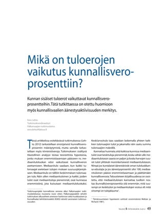 49TALOUS & YHTEISKUNTA 3l
2012
Mikä on tuloerojen
vaikutus kunnallisvero-
prosenttiin?
Eero Lehto
Tutkimuskoordinaattori
Palkansaajien tutkimuslaitos
eero.lehto@labour.fi
Kunnan sisäiset tuloerot vaikuttavat kunnallisvero-
prosentteihin.Tätä tutkittaessa on otettu huomioon
myös kunnallisvaalien äänestysaktiivisuuden merkitys.
T
ässä artikkelissa esiteltävässä tutkimuksessa (Leh-
to 2012) tarkastellaan ensisijaisesti kunnallisvero-
prosentin määräytymistä, mutta samalla tarkas-
tellaan myös kiinteistöveroja. Tutkimukseen sisältyvä
tilastollinen analyysi testaa teoreettista hypoteesia,
jonka mukaan enemmistöasemaan päässeen ns. me-
diaanituloluokan edut vaikuttavat kunnallisveron
asettamiseen. Mediaanitulo saadaan, kun kaikki tu-
lonsaajat asetetaan tulojen mukaan suuruusjärjestyk-
seen. Mediaanitulo on tällöin keskimmäisen tulonsaa-
jan tulo. Näin ollen mediaanituloinen ja kaikki, joiden
tulot ovat mediaanituloja pienemmät, ovat kunnassa
enemmistönä, jota kutsutaan mediaanituloluokaksi.
Keski(arvo)tulo taas saadaan laskemalla yhteen kaik-
kien tulonsaajien tulot ja jakamalla näin saatu summa
tulonsaajien määrällä.
Kannattaa huomata,että kaikissa kunnissa mediaani-
tulot ovat keskituloja pienemmät,koska vähän alle me-
diaanitulotason saavia on paljon ja koska harvojen suu-
ret tulot ylittävät moninkertaisesti mediaanitulotason.
Niinpä jos kuntalaiset äänestäisivät oman tuloluokkan-
sa edustajia ja jos äänestysprosentti olisi 100, mediaa-
nituloinen pääsisi enemmistöasemaan ja päättämään
kunnallisverosta.Taloustieteen kirjallisuudessa on osoi-
tettu, että mediaanituloisen kannattaa tuolloin nos-
taa (kunnallis)veroprosenttia sitä enemmän, mitä suu-
rempi on keskitulon ja mediaanitulojen erotus eli mitä
vinompi on tulojakauma1
.
1
Tämänsuuntaisen hypoteesin esittivät ensimmäisinä Meltzer ja
Richard (1981).
Tutkimusprojekti kunnallisista veroista alkoi Palkansaajien tutki-
muslaitoksessa muutama vuosi sitten. Palkansaajasäätiö rahoitti
tutkimuksen alkuvaiheen aineiston hankinnan sekä muokkauksen ja
Kunnallisalan kehittämissäätiö (KAKS) rahoitti varsinaisen tutkimus-
osuuden.
 