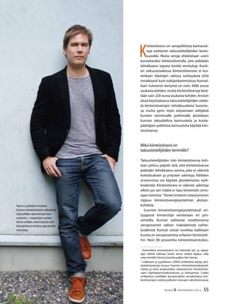 55TALOUS & YHTEISKUNTA 3l
2012
K
iinteistövero on veropoliittisia kannanot-
toja esittävien taloustieteilijöiden kesto-
suosikki. Muita veroja ehdotetaan usein
korvattavaksi kiinteistöverolla, jota pidetään
tehokkaana tapana kerätä verotuloja. Kunti-
en valtuustosaleissa kiinteistöveroon ei kui-
tenkaan tilastojen valossa suhtauduta yhtä
innokkaasti kuin tutkijankammioissa. Kunnal-
lisen tuloveron kertymä on noin 3000 euroa
asukasta kohden,mutta kiinteistöveroja kerä-
tään vain 220 euroa asukasta kohden.Arvioin
tässä kirjoituksessa taloustieteilijöiden väitet-
tä kiinteistöverojen tehokkuudesta Suomes-
sa, mutta pyrin myös tarjoamaan selityksiä
kuntien toiminnalle pohtimalla yksittäisen
kunnan taloudellisia kannusteita ja kunta-
päättäjien poliittisia kannusteita käyttää kiin-
teistöveroa.
Miksi kiinteistövero on
taloustieteilijöiden lemmikki?
Taloustieteilijöiden into kiinteistöveroa koh-
taan johtuu paljolti siitä, että kiinteistöveroa
pidetään tehokkaana verona, joka ei vääristä
kotitalouksien ja yritysten valintoja. Väitteen
arvioinnissa voi käyttää yksinkertaista nyrk-
kisääntöä. Kiinteistövero ei vääristä valintoja
silloin, jos sen määrä ei riipu kiinteistön omis-
tajan toimista.1
Tämän kriteerin toteutuminen
riippuu kiinteistöverojärjestelmän yksityis-
kohdista.
Suomen kiinteistöverojärjestelmässä2
eri-
tyyppisiä kiinteistöjä verotetaan eri pro-
senteilla. Kunnat valitsevat soveltamansa
veroprosentit valtion määräämistä vaihte-
luväleistä. Kunnat voivat soveltaa kaikkiaan
kuutta eri veroprosenttia erilaisiin kiinteistöi-
hin. Noin 90 prosenttia kiinteistöverotulois-
1
Esimerkiksi ansiotulovero voi vääristää työ- ja vapaa-
ajan välistä valintaa, koska veron määrä riippuu siitä,
onko henkilö töissä ja kuinka paljon hän tienaa.
2
Loikkasen ja Lyytikäisen (2009) artikkelista löytyy yksi-
tyiskohtaisempi kuvaus Suomen kiinteistöverojärjestel-
mästä, ja siinä analysoidaan kattavammin kiinteistöve-
rojen käyttäytymisvaikutuksista ja kohtaantoa. Lisäksi
artikkelissa esitellään kansainvälistä vertailutietoa kiin-
teistöverojen roolista julkisten menojen rahoittamisessa.
Teemu Lyytikäisen mukaan
Suomen kiinteistöverot vaikuttavat
nykyisellään rakentamisen kan-
nusteisiin – maapohjan verotta-
minen erillään rakennuksista olisi
taloudellisesti tehokas tapa kerätä
verotuloja.
 