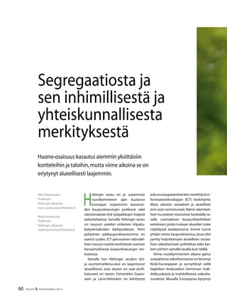 60 TALOUS & YHTEISKUNTA 3l
2012
H
elsingin seutu on jo useamman
vuosikymmenen ajan kuulunut
Euroopan nopeimmin kasvanei-
den kaupunkiseutujen joukkoon sekä
väestömäärää että työpaikkojen lisäystä
tarkasteltaessa. Samalla Helsingin seutu
on noussut useiden erilaisten kilpailu-
kykyvertailuiden kärkijoukkoon. Pieni
pohjoinen pääkaupunkiseutumme on
saanut uuden, ICT-perustaisen taloudel-
lisen nousun myötä merkittävän aseman
kansainvälisessä kaupunkiseutujen ver-
kostossa.
Samalla kun Helsingin seudun työ-
ja asuntomarkkina-alue on laajentunut
alueellisesti, ovat alueen eri osat profi-
loituneet eri tavoin. Esimerkiksi Espoo-
seen ja Länsi-Helsinkiin on kehittynyt
eräs eurooppalaisittainkin merkittävä in-
formaatioteknologian (ICT) keskittymä.
Myös väestön sosiaaliset ja alueelliset
erot ovat voimistuneet. Nämä rakenteel-
liset muutokset resonoivat hankalalla ta-
valla suomalaisen kaupunkipolitiikan
eetokseen,jonka mukaan alueiden tulee
näyttäytyä tasalaatuisina. Emme tunne
yhtään toista kaupunkiseutua, jossa olisi
pyritty harjoittamaan alueellisen sosiaa-
lisen sekoittamisen politiikkaa edes kar-
kein piirtein samalla tavalla kuin täällä.
Viime vuosikymmenten aikana ajatus
sosiaalisesta sekoittamisesta on levinnyt
Keski-Eurooppaan ja synnyttänyt siellä
laajahkon keskustelun toiminnan mah-
dollisuuksista ja mahdollisesta vaikutta-
vuudesta. Muualla Euroopassa kysymys
Mari Vaattovaara
Professori
Helsingin yliopisto
mari.vaattovaara@helsinki.fi
Matti Kortteinen
Professori
Helsingin yliopisto
matti.kortteinen@helsinki.fi
Segregaatiosta ja
sen inhimillisestä ja
yhteiskunnallisesta
merkityksestä
Huono-osaisuus kasautui aiemmin yksittäisiin
kortteleihin ja taloihin,mutta viime aikoina se on
eriytynyt alueellisesti laajemmin.
 