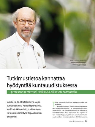 67TALOUS & YHTEISKUNTA 3l
2012
Tutkimustietoa kannattaa
hyödyntää kuntauudistuksessa
– professori (emeritus) Heikki A.Loikkasen haastattelu
Suomessa on oltu tekemässä laajaa
kuntauudistusta heikoilla perusteilla.
Vankka tutkimustieto puoltaa aivan
toisenlaista lähestymistapaa kuntien
ongelmiin.
Heikki A.Loikkanen jäi eläkkeelle
Helsingin yliopiston kaupunki-
taloustieteen professuurista
kesäkuussa 2012.
T
äällä yliopistolla Sinä istut edelleenkin, vaikka olet
eläkkeellä.
”Minulla on sopimus,jollaisia voidaan tehdä eme-
ritus-professorien kanssa – ei automaattisesti mutta
anomuksesta. Sen perusteella minulla on tämän huo-
neen käyttöoikeus. Minä itse halusin, että sopimus on
vain vuoden loppuun, jolloin sen tarkoituksenmukai-
suutta voidaan arvioida uudestaan. Olisi kohtuutonta,
 