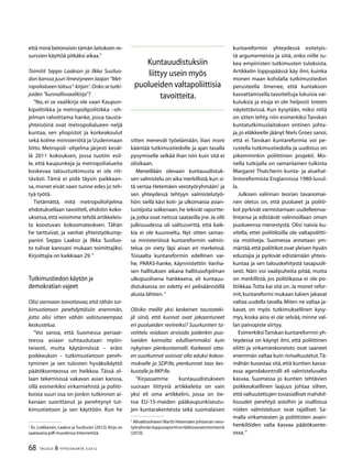 68 TALOUS & YHTEISKUNTA 3l
2012
että minä betonoisin tämän laitoksen re-
surssien käyttöä pitkäksi aikaa.”
Toimitit Seppo Laakson ja Ilkka Susiluo-
don kanssa juuri ilmestyneen laajan ”Met-
ropolialueen talous”-kirjan1
.Onko se tutki-
joiden ”kunnallisvaalikirja”?
”No, ei se vaalikirja ole vaan Kaupun-
kipolitiikka ja metropolipolitiikka –oh-
jelman rahoittama hanke, jossa tausta-
yhteisöinä ovat metropolialueen neljä
kuntaa, sen yliopistot ja korkeakoulut
sekä kolme ministeriötä ja Uudenmaan
liitto. Metropoli -ohjelma järjesti kesäl-
lä 2011 kokouksen, jossa tuotiin esil-
le, että kaupunkeja ja metropolialueita
koskevaa taloustutkimusta ei ole riit-
tävästi. Tämä ei pidä täysin paikkaan-
sa, monet eivät vaan tunne edes jo teh-
tyä työtä.
Tietämättä, mitä metropoliohjelma
ehdotuksellaan tavoitteli, ehdotin koko-
uksessa,että voisimme tehdä artikkeleis-
ta koostuvan kokoomateoksen. Tähän
he tarttuivat, ja vanhat yhteistyökump-
panini Seppo Laakso ja Ilkka Susiluo-
to tulivat kanssani mukaan toimittajiksi.
Kirjoittajia on kaikkiaan 29.”
Tutkimustiedon käytön ja
demokratian vajeet
Olisi varmaan toivottavaa,että tähän tut-
kimustietoon perehdyttäisiin enemmän,
jotta olisi sitten vähän valistuneempaa
keskustelua.
”Voi sanoa, että Suomessa periaat-
teessa asiaan suhtaudutaan myön-
teisesti, mutta käytännössä – eräin
poikkeuksin – tutkimustietoon pereh-
tyminen ja sen tulosten hyväksikäyttö
päätöksenteossa on heikkoa. Tässä ol-
laan tekemisissä vakavan asian kanssa,
sillä esimerkiksi virkamiehistä ja poliiti-
koista suuri osa on jonkin tutkinnon ai-
kanaan suorittanut ja perehtynyt tut-
kimustietoon ja sen käyttöön. Kun he
1
Ks. Loikkanen, Laakso ja Susiluoto (2012). Kirja on
saatavana pdf-muodossa Internetistä.
sitten menevät työelämään, liian moni
kääntää tutkimustiedolle ja ajan tasalla
pysymiselle selkää ihan niin kuin sitä ei
olisikaan.
Meneillään olevaan kuntauudistuk-
sen valmistelu on aika merkillistä,kun si-
tä vertaa Hetemäen verotyöryhmään2
ja
sen yhteydessä tehtyyn valmistelutyö-
hön: siellä kävi koti- ja ulkomaisia asian-
tuntijoita solkenaan,he tekivät raportte-
ja,jotka ovat netissä saatavilla jne.Ja silti
julkisuudessa oli valitusvirttä, että kaik-
kia ei ole kuunneltu. Nyt sitten samas-
sa ministeriössä kuntareformin valmis-
telua on viety läpi aivan eri merkeissä.
Toisaalta kuntareformin edellinen vai-
he, PARAS-hanke, käynnistettiin Vanha-
sen hallituksen aikana hallitusohjelman
ulkopuolisena hankkeena, eli kuntauu-
distuksessa on edetty eri pelisäännöillä
alusta lähtien.”
Olisiko meillä yksi keskeinen taustateki-
jä siinä, että kunnat ovat jakaantuneet
eri puolueiden reviireiksi? Suurkuntien ta-
voittelu voidaan arvioida joidenkin puo-
lueiden kannalta edullisemmaksi kuin
nykyinen pienkuntamalli. Karkeasti otta-
en suurkunnat voisivat olla eduksi kokoo-
mukselle ja SDP:lle, pienkunnat taas kes-
kustalle ja RKP:lle.
”Kirjassamme kuntauudistukseen
suoraan liittyviä artikkeleita on vain
yksi eli oma artikkelini, jossa on tie-
toa EU-15-maiden pääkaupunkiseutu-
jen kuntarakenteista sekä suomalaisen
2
Alivaltiosihteeri Martti Hetemäen johtaman vero-
työryhmänloppuraporttionValtiovarainministeriö
(2010).
kuntareformin yhteydessä esitetyis-
tä argumenteista ja siitä, onko niille tu-
kea empiiristen tutkimusten tuloksista.
Artikkelin loppupäässä käy ilmi, kuinka
monen maan kohdalla tutkimustiedon
perusteella ilmenee, että kuntakoon
kasvattamisella tavoiteltuja lukuisia vai-
kutuksia ja etuja ei ole helposti toteen
näytettävissä. Kun kysytään, miksi niitä
on sitten tehty, niin esimerkiksi Tanskan
kuntatutkimuslaitoksen entinen johta-
ja,jo eläkkeelle jäänyt Niels Groes sanoi,
että ei Tanskan kuntareformia voi pe-
rustella tutkimustiedolla ja uudistus on
pikemminkin poliittinen projekti. Mo-
nella tutkijalla on samanlainen tulkinta
Margaret Thatcherin kunta- ja aluehal-
lintoreformista Englannissa 1980-luvul-
la.
Julkisen valinnan teorian tavanomai-
nen oletus on, että puolueet ja poliiti-
kot pyrkivät varmistamaan uudelleenva-
lintansa ja edistävät valinnoillaan oman
puolueensa menestystä. Olisi naivia ku-
vitella, ettei poliitikoilla ole valtapoliitti-
sia motiiveja. Suomessa annetaan ym-
märtää,että poliitikot ovat yleisen hyvän
edustajia ja pyrkivät edistämään yhteis-
kuntaa ja sen talouskehitystä tasapuoli-
sesti. Näin voi vaalipuheita pitää, mutta
on merkillistä, jos politiikassa ei ole po-
litiikkaa.Totta kai sitä on.Ja monet refor-
mit,kuntareformi mukaan lukien jakavat
valtaa uudella tavalla.Miten ne valtaa ja-
kavat, on myös tutkimuksellinen kysy-
mys, koska aina ei ole selvää, minne val-
lan painopiste siirtyy.
EsimerkiksiTanskan kuntareformin yh-
teydessä on käynyt ilmi, että poliittinen
eliitti ja virkamieskoneisto ovat saaneet
enemmän valtaa kuin rivivaltuutetut.Tä-
mähän kuvastaa sitä,että kuntien kasva-
essa agendakontrolli eli valmisteluvalta
kasvaa. Suomessa jo kuntien tehtävien
poikkeuksellinen laajuus johtaa siihen,
että valtuutettujen tosiasialliset mahdol-
lisuudet perehtyä asioihin ja osallistua
niiden valmisteluun ovat rajalliset. Sa-
malla virkamiesten ja poliittisten avain-
henkilöiden valta kasvaa päätöksente-
ossa.”
Kuntauudistuksiin
liittyy usein myös
puolueiden valtapoliittisia
tavoitteita.
 