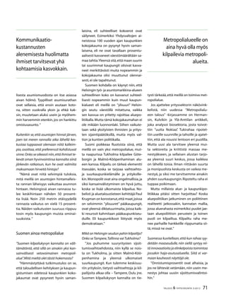 71TALOUS & YHTEISKUNTA 3l
2012
lisesta asumismuodosta on itse asiassa
aivan hölmö. Tyypilliset asumisurathan
ovat sellaisia, että ensin asutaan koto-
na, sitten vuokralla yksin ja ehkä kak-
sin, muutetaan aluksi usein ja myöhem-
min harvemmin etenkin, jos on hankittu
omistusasunto.”
Kuitenkin se,että asuntojen hinnat järven,
joen tai meren rannalla aika lähellä kes-
kustaa tuppaavat olemaan niitä kalleim-
pia, osoittaa, että preferenssit kohdistuvat
sinne.Onko se oikeasti niin,että ihmiset te-
kevät oman hyvinvointinsa kannalta siinä
järkevän ratkaisun, kun he ovat valmiita
maksamaan hirveitä hintoja?
”Nämä ovat niitä selvimpiä tuloksia,
mitä meillä on asuntojen hintamalleis-
ta: rannan läheisyys vaikuttaa asunnon
hintaan. Helsingissä aivan rannassa tu-
lee keskihintaan nähden 50 prosent-
tia lisää. Noin 250 metrin etäisyydellä
rannasta vaikutus on vielä 15 prosent-
tia. Näiden vaikutusten suuruus riippuu
tosin myös kaupungin muista ominai-
suuksista. ”
Suomen ainoa metropolialue
”Suomen kilpailukyvyn kannalta on vält-
tämätöntä, että sillä on ainakin yksi kan-
sainvälisesti vetovoimainen metropoli-
alue”.Mitä mieltä olet tästä hokemasta?
”Hämmästyttävä tutkimustulos on se,
että taloudellisen kehityksen ja kaupun-
gistumisen edetessä kaupunkien koko-
jakaumat ovat pysyneet hyvin saman-
laisina, eli suhteelliset kokoerot ovat
säilyneet. Esimerkiksi Yhdysvaltojen ai-
neistossa 100 vuoden ajan kaupunkien
kokojakauma on pysynyt hyvin saman-
laisena, eli ne ovat tavallaan prosentu-
aalisesti kasvaneet väestömäärältään sa-
maa tahtia.Yleensä sitä,että maan suurin
tai suurimmat kaupungit olisivat kasva-
neet merkittävästi muita nopeammin ja
kokojakauma olisi muuttunut olennai-
sesti,ei ole tapahtunut.
Suomen kohdalla on käynyt niin, että
Helsingin työ- ja asuntomarkkina-alueen
suhteellinen koko on kasvanut suhteel-
lisesti nopeammin kuin muut kaupun-
kialueet eli meillä on ”ylisuuri” Helsin-
gin seutu väestöllä mitattuna, vaikka
sen kasvua on yritetty rajoittaa aluepo-
litiikalla.Mutta tämä kokojakaumahan ei
ole mikään luonnonlaki. Siihen vaikute-
taan sekä yksityisten ihmisten ja yritys-
ten sijaintipäätöksillä, mutta myös val-
tion ja kuntien politiikalla.
Suomi poikkeaa Ruotsista siinä, että
meillä on vain yksi metropolialue, mut-
ta naapurissa Tukholma kilpailee Göte-
borgin ja Malmö-Kööpenhaminan alu-
een kanssa. Kilpailu on tärkeä elementti
itsessään, koska se tarjoaa vaihtoehto-
ja suurkaupunkielämälle ja yrityksille-
kin.Monopolit ovat aina ongelmallisia,ja
siksi kansainvälistyminen on hyvä juttu,
koska se lisää ulkomaista kilpailua. No-
belisti ja aluetaloustieteen kehittäjä Paul
Krugman on korostanut,että maat,joissa
on selvimmin ”ylisuuret” pääkaupungit,
ovat yleensä diktatuurimaita, joissa kaik-
ki resurssit kahmitaan pääkaupunkiseu-
duille. Eli kaupunkikoot liittyvät myös
demokratiaan.”
Mikä on Helsingin seudun pahin kilpailija?
Onko seTampere,Tallinna vaiTukholma?
”Jos puhumme suuryritysten sijoit-
tumisvaihtoehdoista, niin kyllä se nois-
ta on Tukholma, ja sitten Malmö-Köö-
penhamina ja yleensä ulkomaiset
suurkaupungit. Kun tulemme keskisuu-
riin yrityksiin, tietysti vaihtoehtoja ja kil-
pailijoita alkaa olla – Tampere, Oulu jne.
Suomen kilpailukyvyn kannalta on tie-
tysti tärkeää,että meillä on toimiva met-
ropolialue.
Jos ajattelee yrityssektorin näkövink-
kelistä, niin uudessa ”Metropolialu-
een talous” -kirjassamme on Herman-
sin, Kulvikin ja Ylä-Anttilan artikkeli,
joka analysoi biosektoria, josta toivot-
tiin ”uutta Nokiaa”. Tukirahaa ripotel-
tiin useille suunnille ja tahoille ja ajatel-
tiin, että ala nousisi lentoon eri puolilla.
Mutta uusi ala tarvitsee yleensä mui-
ta sektoreita ja kriittistä massaa me-
nestyäkseen, ja sellaisen alustan tarjo-
aa yleensä suuri keskus, jossa kaikkea
on lähellä toisia. Ilman riittävän suurta
ja monipuolista keskusta on vaikea me-
nestyä, ja siksi me tarvitsemme ainakin
yhden suurkaupungin.Ripoteltu raha ei
tuppaa poikimaan.
Mutta millaista alue- ja kaupunkipo-
litiikkaa pitäisi sitten harjoittaa? Koska
aluepolitiikan jatkuminen on poliittinen
realiteetti jatkossakin, kannatan mallia,
jossa aluerahasta esimerkiksi puolet jae-
taan aluepoliittisin perustein ja toinen
puoli on kilpailtua. Kilpailtu raha me-
nee parhaille hankkeille riippumatta sii-
tä,missä ne ovat.”
Suomessa kuvitellaan,että kun rahaa syy-
detään maaseudulle, niin siellä syntyy nii-
tä innovaatioita ja elinkelpoista toimintaa
jossakin haja-asutusalueella. Siitä ei var-
maan kauheasti näyttöjä ole.
”Onnistumisprosentit ovat alhaisia, ja
jos ne lähtevät vetämään, niin usein me-
nestys johtaa uusiin sijoittumisvalintoi-
hin.”
Kommunikaatio-
kustannusten
alenemisesta huolimatta
ihmiset tarvitsevat yhä
kohtaamisia kasvokkain.
Metropolialueelle on
aina hyvä olla myös
kilpailevia metropoli-
alueita.
 