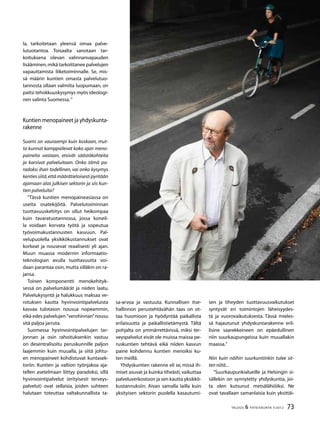 73TALOUS & YHTEISKUNTA 3l
2012
la, tarkoitetaan yleensä omaa palve-
lutuotantoa. Toisaalta sanotaan tar-
koituksena olevan valinnanvapauden
lisääminen,mikä tarkoittanee palvelujen
vapauttamista liiketoiminnalle. Se, mis-
sä määrin kuntien omasta palvelutuo-
tannosta ollaan valmiita luopumaan, on
paitsi tehokkuuskysymys myös ideologi-
nen valinta Suomessa.”
Kuntien menopaineet ja yhdyskunta-
rakenne
Suomi on vauraampi kuin koskaan, mut-
ta kunnat kamppailevat koko ajan meno-
paineita vastaan, etsivät säästökohteita
ja karsivat palveluitaan. Onko tämä pa-
radoksi ihan todellinen, vai onko kysymys
kenties siitä,että määrätietoisesti pyritään
ajamaan alas julkisen sektorin ja siis kun-
tien palveluita?
”Tässä kuntien menopaineasiassa on
useita osatekijöitä. Palvelutoiminnan
tuottavuuskehitys on ollut heikompaa
kuin tavaratuotannossa, jossa koneil-
la voidaan korvata työtä ja sopeutua
työvoimakustannusten kasvuun. Pal-
velupuolella yksikkökustannukset ovat
korkeat ja nousevat reaalisesti yli ajan.
Muun muassa modernin informaatio-
teknologian avulla tuottavuutta voi-
daan parantaa osin,mutta silläkin on ra-
jansa.
Toinen komponentti menokehityk-
sessä on palvelumäärät ja niiden laatu.
Palvelukysyntä ja halukkuus maksaa ve-
rotuksen kautta hyvinvointipalveluista
kasvaa tulotason nousua nopeammin,
eikä edes palvelujen ”verohinnan”nousu
sitä paljoa jarruta.
Suomessa hyvinvointipalvelujen tar-
jonnan ja osin rahoituksenkin vastuu
on desentralisoitu peruskunnille paljon
laajemmin kuin muualla, ja siitä johtu-
en menopaineet kohdistuvat kuntasek-
toriin. Kuntien ja valtion työnjakoa aja-
tellen asetelmaan liittyy paradoksi, sillä
hyvinvointipalvelut (erityisesti terveys-
palvelut) ovat sellaisia, joiden suhteen
halutaan toteuttaa valtakunnallista ta-
sa-arvoa ja vastuuta. Kunnallisen itse-
hallinnon perustehtävähän taas on ot-
taa huomioon ja hyödyntää paikallista
erilaisuutta ja paikallistietämystä. Tältä
pohjalta on ymmärrettävissä, miksi ter-
veyspalvelut eivät ole muissa maissa pe-
ruskuntien tehtävä eikä niiden kasvun
paine kohdennu kuntien menoiksi ku-
ten meillä.
Yhdyskuntien rakenne eli se, missä ih-
miset asuvat ja kuinka tiheästi, vaikuttaa
palveluverkostoon ja sen kautta yksikkö-
kustannuksiin. Aivan samalla lailla kuin
yksityisen sektorin puolella kasautumi-
sen ja tiheyden tuottavuusvaikutukset
syntyvät eri toimintojen läheisyydes-
tä ja vuorovaikutuksesta. Tässä mieles-
sä hajautunut yhdyskuntarakenne eril-
lisine saarekkeineen on epäedullinen
niin suurkaupungeissa kuin muuallakin
maassa.”
Niin kuin näihin suurkuntiinkin tulee sit-
ten niitä...
”Suurkaupunkialueille ja Helsingin si-
sällekin on synnytetty yhdyskuntia, joi-
ta olen kutsunut metsälähiöiksi. Ne
ovat tavallaan samanlaisia kuin yksittäi-
 