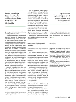 75TALOUS & YHTEISKUNTA 3l
2012
ja monipuolisimmat palvelut ovat siellä,
eli siellä joudutaan käymään.
Yhdyskuntarakenteella on merkitystä
asuntojen hinnoille. Jos kaupungissa on
rakentamattomia ja vajaasti rakennettu-
ja alueita lähellä parhaita sijainteja, niin
samalla syödään pois rakentamispotenti-
aalia, joten tarjonta siellä on entistä niu-
kempaa. Ylöspäin rakentamisen rajoit-
taminen on yksi tapa rajoittaa tarjontaa.
Näin ollen maankäytön suunnittelulla
voidaantehdäparhaatsijainnithyvinniu-
koiksi. Voi sanoa, että sen tuloksena, että
maankäyttö ei ole tehokasta eikä ole sal-
littu rakentaa ylöspäin, Helsingin keskus-
tassa työssä käyvät ihmiset asuvat usein
30–50 kilometrin päässä, osa Lahdessa
ja Hämeenlinnassa. Tämä on kaupunki-
suunnittelun ja hintatason ongelma. Ha-
lusimmeko todella tämän yhdyskuntara-
kenteen ja hintatason yhdistelmän?
Helsingin seudulla ihmisten tulot ovat
aika korkeat ja kiinteistöjen hinnat kor-
keat,ja samalla valitamme sitä,että meil-
lä ei ole varaa laajentaa metroverkkoa.
Kun minä muutin aikanaan 1970-luvun
puolivälissä Espoon Kivenlahteen muu-
tamaksi vuodeksi, asuntoesitteessä lu-
ki, että tänne tulee metro. Ei ole metroa
sinne vieläkään. Näin käy, jos yhteiskun-
nan toimenpiteistä johtuvaa maan ar-
vonnousua ei hyödynnetä rahoitukses-
sa ja yhdyskuntarakenteen hajanaisuus
tekee metroprojektin ongelmalliseksi
muutenkin.”
Omien verotulojen lisäksi kunnat saavat
myös aika paljon valtionapuja.
”Kyllä, ja jokseenkin kaikissa maissa,
koska paikallisten julkishyödykkeiden
lisäksi ne tarjoavat vaihtelevan määrän
hyvinvointipalveluja, joiden kuntakoh-
taisia tarjontaedellytys- ja tarve-eroja ta-
soitetaan verotulopohjan tasauksella ja
varsinaisilla valtionavuilla. Niillä pyritään
toteuttamaan alueellista palvelutasa-ar-
voa, ja niitä kyllä tarvitaan, ellei perus-
kunnilta siirretä tehtäviä muille tahoille.
Toisaalta valtionosuusjärjestelmän ja ve-
ropohjan tasauksen ei tulisi tukea hajau-
tumista ja siinä mielessä ei pitäisi antaa
lupausta tarjota samat palvelut riippu-
matta asumispaikasta. Eihän se ole tot-
ta nytkään, mutta tällainen lupaus antaa
väärän signaalin aluerakenteen ja maan-
käytön suunnalle.”
Onnistuneen kaupunkipolitiikan
paradoksi
Mikä on onnistuneen kaupunkipolitiikan
paradoksi?
”Kun jossakin kaupungissa onnistu-
taan luomaan paremmat olosuhteet
yritystoiminnalle, asumiselle ja palve-
lutarjonnalle kuin muualla, ja toisaalta
onnistutaan lievittämään urbaaneja on-
gelmia kuten melua, saasteita ja rikol-
lisuutta, niin paradoksi syntyy siitä, että
onnistunut politiikka synnyttää muutto-
liikettä,jonka toteutuessa liikenne-,saas-
te- ja meluongelmat uusiutuvat, kun vä-
estöä ja yrityksiä tulee lisää. Näin ollen
nämä ongelmat eivät näytä koskaan rat-
keavan. Eli menestys tuo ongelmia, joi-
ta sitten ratkotaan uudestaan, ja jos taas
onnistutaan, niin vetovoima kasvaa, ja
samat ongelmat uusiutuvat. Joistakin
ongelmista voidaan päästä eroon, mut-
ta uusiakin tulee.”
Siitä prosessista ei ole mahdollista tehdä
käytännössä niin sujuvaa,etteikö isoja on-
gelmia aina kohdattaisi välillä.
”Se on katkeamaton sarja onnistumi-
sia ja ongelmien uusiutumista. Selvin
esimerkki on asuntokysymys, josta on
kirjoitettu jo satojen vuosien ajan. Kun
Kiinteistöverolla ja
kaavoitusmaksuilla
voidaan ohjata yhdys-
kuntarakennetta
tiiviimmäksi.
urbaanit ongelmat uusiutuvat ja osin
muuttavat muotoaa, kaupunkitaloustie-
teellä on kysyntää ja uusia polvia tarvi-
taan.”
Kirjallisuus
Laakso,S.& Loikkanen,H.A.(2004),Kaupun-
kitalous. Johdatus kaupungistumiseen,
kaupunkien maankäyttöön sekä yritysten
ja kotitalouksien sijoittumiseen, Helsinki:
Gaudeamus.
Loikkanen, H.A. & Laakso, S. & Susiluoto, I.
(2012), Metropolialueen talous. Näkökul-
mia kaupunkitalouden ajankohtaisiin ai-
heisiin, Helsinki: Helsingin kaupungin Tie-
tokeskus.
http://www.hel2.fi/tietokeskus/julkaisut/
pdf/12_06_11_Erityisjulkaisu.pdf
Valtiovarainministeriö (2010), Verotuksen
kehittämisryhmän loppuraportti, Valtiova-
rainministeriön julkaisuja 51/2010.
”Ei pitäisi antaa
lupausta tarjota samat
palvelut riippumatta
asumispaikasta.”
 