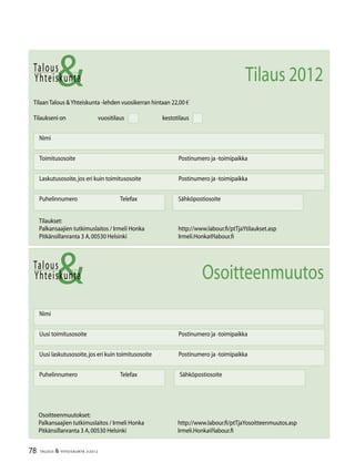78 TALOUS & YHTEISKUNTA 3l
2012
Talous
&Yhteiskunta
Uusi laskutusosoite,jos eri kuin toimitusosoite	 Postinumero ja -toimipaikka
Nimi
Uusi toimitusosoite	 Postinumero ja -toimipaikka
Puhelinnumero		Telefax Sähköpostiosoite
Talous
Tilaan Talous &Yhteiskunta -lehden vuosikerran hintaan 22,00 €
Tilaukseni on		vuositilaus		kestotilaus
Nimi
Toimitusosoite	 Postinumero ja -toimipaikka
Laskutusosoite,jos eri kuin toimitusosoite	 Postinumero ja -toimipaikka
Puhelinnumero		Telefax Sähköpostiosoite
&Yhteiskunta Tilaus 2012
Tilaukset:
Palkansaajien tutkimuslaitos / Irmeli Honka	 http://www.labour.fi/ptTjaYtilaukset.asp
Pitkänsillanranta 3 A,00530 Helsinki 	 Irmeli.Honka@labour.fi
Osoitteenmuutokset:
Palkansaajien tutkimuslaitos / Irmeli Honka	 http://www.labour.fi/ptTjaYosoitteenmuutos.asp
Pitkänsillanranta 3 A,00530 Helsinki 	 Irmeli.Honka@labour.fi
Osoitteenmuutos
 