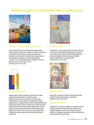 2 TALOUS & YHTEISKUNTA 3l
2012
40.vuosikerta
4 numeroa vuodessa
Julkaisija:
Palkansaajien tutkimuslaitos
Pitkänsillanranta 3 A (6.krs)
00530 Helsinki
P. 09–2535 7330
Fax:09–2535 7332
www.labour.fi
Toimitus:
Päätoimittaja Seija Ilmakunnas
Toimittaja Heikki Taimio
P. 09–2535 7349
Heikki.Taimio@labour.fi
Taitto ja tilaukset:
Irmeli Honka
P. 09–2535 7338
Irmeli.Honka@labour.fi
Toimitusneuvosto:
Jaakko Haikonen
Tuomas Harpf
Harri Järvinen
Olli Koski
Marjo Ollikainen
Jari Vettenranta
Tilaushinnat:
Vuosikerta 22,00 €
Irtonumero 7,00 €
Painopaikka:
Kirjapaino Jaarli Oy
Valokuvaus:
Maarit Kytöharju
Kansi:
Maarit Kytöharju
Kannen kuvat:
Maarit Kytöharju
ISSN-L 1236–7206
ISSN 1236–7206 (painettu)
ISSN 1795-181X (verkkojulkaisu)
Talous
&Yhteiskunta
Sisällys
3 / 2012
Heikki Taimio
Pääkirjoitus .....................................................................................................................................	3
Talousennuste 2012–2013
Euroopan velkakriisi hidastaa kasvua ...................................................................................	4
Kirjat,Markku Lehmus
Paul Krugman:End This Depression Now! ...........................................................................	20
Mauri Kotamäki ja Matti Virén
Suomi vuonna 2100:haaste mallinrakentajille ..................................................................	22
Pauli Forma,Risto Kaartinen ja Toni Pekka
Työhyvinvointi,työnantajamaine ja työssä jatkaminen kuntatyössä ........................	29
Kirjat,Mari Kangasniemi
Andrés Solimano:Chile and the Neoliberal Trap.The Post-Pinochet Era .................	34
Reijo Vuorento
Kuntauudistus ja kuntatalous ..................................................................................................	36
Kolumni
Kenneth Snellman:Valtionosuusjärjestelmä ja tasavertaisuus ....................................	42
Anneli Anttonen ja Jorma Sipilä
Ikääntyneiden palvelujen markkinoistuminen .................................................................	44
Eero Lehto
Mikä on tuloerojen vaikutus kunnallisveroprosenttiin? .................................................	49
Teemu Lyytikäinen
Kiinteistövero – taloustutkijoiden lemmikki ja kansalaisten inhokki ........................	54
Mari Vaattovaara ja Matti Kortteinen
Segregaatiosta ja sen inhimillisestä ja yhteiskunnallisesta merkityksestä ..............	60
Heikki Taimio
Tutkimustietoa kannattaa hyödyntää kuntauudistuksessa
– professori (emeritus) Heikki A.Loikkasen haastattelu .................................................	67
Suhdanteet .....................................................................................................................................	76
79TALOUS & YHTEISKUNTA 3l
2012
Palkansaajien tutkimuslaitoksen julkaisuja
Talous & Yhteiskunta -lehti
Talous & Yhteiskunta -lehteä julkaisee Palkansaajien
tutkimuslaitos neljä kertaa vuodessa.Lehden tavoitteena
on välittää tutkimustietoa,valottaa ajankohtaisen
kehityksen taustoja sekä herättää keskustelua kansan-
taloudellisista ja yhteiskunnallisista kysymyksiä.
Vuosina 1972–1993 lehti ilmestyi nimellä TTT Katsaus.
Lehden toimitus p.09–2535 7349
Tilaukset p.09–2535 7338
Tutkimuksia
Tutkimuksia -sarjassa ilmestyvät valmiiden tutkimus-
ten laajat ja perusteelliset loppuraportit.Valmistu-
vista tutkimuksista lähetetään lehdistötiedotteet,
joiden välityksellä tutkimustuloksia esitellään
tiedotusvälineille ja suurelle yleisölle.
Tilaukset p.09–2535 7338
www.labour.fi
Palkansaajien tutkimuslaitoksen kotisivuilla on ajan-
kohtaista tietoa laitoksen henkilökunnasta,
tutkimuksista,talousennusteista ja seminaareista.
Siellä julkaistaan myös Talous & Yhteiskunta -lehden
pääkirjoitus ja sisällysluettelo,laitoksen lehdistötiedotteet
sekä kuukausittain vaihtuvia kolumneja.Lisäksi laitoksen
tutkijat kommentoivat kotisivuilla ajankohtaista talous-
kehitystä.Laaja taloustietopaketti sisältää aikasarjoja
lukuina ja kuvioina mm.tuotannosta,työmarkkinoista,
inflaatiosta,ulkomaankaupasta,koroista ja julkisesta
taloudesta.
Raportteja
Raportteja -sarjassa ilmestyy erilaisia laajemmalle
yleisölle tarkoitettuja kirjoja ja selvityksiä.
Tilaukset p.09–2535 7338
Työpapereita
Työpapereita -sarjassa esitellään meneillään olevien
tutkimushankkeiden väliraportteja sekä kansain-
väliselle tutkijakunnalle suunnattuja keskustelu-
aloitteita. Työpaperit julkaistaan kokonaisuudessaan
verkossa laitoksen kotisivuilla.
Pitkänsillanranta 3A, 6.krs 00530 Helsinki Finland
p. 09-2535 7330 (Tel. +358-9-2535 7330)
fax 09-2535 7332 (Fax +358-9-2535 7332)
www.labour.fi
Palkansaajien tutkimuslaitos harjoittaa kansantaloudellista
tutkimusta, seuraa taloudellista kehitystä ja laatii sitä koske-
via ennusteita. Laitos on perustettu vuonna 1971 Työväen
taloudellisen tutkimuslaitoksen nimellä ja on toiminut
nykyisellä nimellä vuodesta 1993 lähtien. Tutkimuksen
pääalueita ovat työmarkkinat, julkinen talous, makrotalous ja
talouspolitiikka. Palkansaajien tutkimuslaitosta ylläpitää
kannatusyhdistys, johon kuuluvat kaikki Suomen ammatilli-
set keskusjärjestöt, SAK, STTK ja AKAVA sekä suurin osa
näiden jäsenliitoista.
The Labour Institute for Economic Research carries out
economic research, monitors economic development and
publishes macroeconomic forecasts. The Institute was
founded in 1971. The main areas of research are labour
market issues, public sector economics, macroeconomic
issues and economic policy. The Labour Institute for
Economic Research is sponsored by an association whose
members are the Finnish central labour confederations like
the Central Organisation of Finnish Trade Unions (SAK),
Finnish Confederation of Salaried Employees (STTK) and the
Confederation of Unions for Academic Professionals in
Finland (AKAVA), and many of their member unions.
Wage Returns
to Training:
Evidence from Finland
Studies 110
Erkki Laukkanen
L A B O U R I N S T I T U T E F O R E C O N O M I C R E S E A R C H
ErkkiLaukkanenWageReturnstoTraining:EvidencefromFinlandStudies110
Hinta 13,50 e
ISBN 978-952-209-077-5
ISSN 1235-7176
Pekka Korpinen
TAITEESTA
JA
TALOUDESTA
 