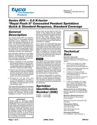 Series RFII — 5.6 K-factor
“Royal Flush II” Concealed Pendent Sprinklers
Quick & Standard Response, Standard Coverage
Page 1 of 4	 APRIL 2016	 TFP181
IMPORTANT
Always refer to Technical Data
Sheet TFP700 for the “INSTALLER
WARNING” that provides cautions
with respect to handling and instal-
lation of sprinkler systems and com-
ponents. Improper handling and
installation can permanently damage
a sprinkler system or its compo-
nents and cause the sprinkler to fail
to operate in a fire situation or cause
it to operate prematurely.
Worldwide
Contacts
www.tyco-fire.com
General
Description
The TYCO Series RFII 5.6 K-factor,
“Royal Flush II” Concealed Pendent
Sprinklers Quick Response (3-mm
bulb) and Standard Response (5-mm
bulb), are decorative sprinklers fea-
turing a flat cover plate designed to
conceal the sprinkler. These sprinklers
are optimal for architecturally sensi-
tive areas such as hotel lobbies, office
buildings, churches, and restaurants.
Each sprinkler includes a Cover Plate/
Retainer Assembly and a Sprinkler/
Support Cup Assembly. The separa-
ble, two-piece assembly design pro-
vides the following benefits:
•	 Allows installation of the sprinklers
and pressure testing of the fire pro-
tection system prior to installation of
a suspended ceiling or application of
the finish coating to a fixed ceiling.
•	 Permits the removal of suspended
ceiling panels for access to building
service equipment without having
to first shut down the fire protection
system and remove sprinklers.
•	 Provides for 1/2 inch (12,7 mm)
of vertical adjustment to allow a
measure of flexibility in determining
the length of fixed piping to cut for
the sprinkler drops.
The Series RFII Sprinklers are shipped
with a Disposable Protective Cap. The
Protective Cap is temporarily removed
during installation and replaced to help
protect the sprinkler during ceiling
installation or finish. The tip of the Pro-
tective Cap can be used to mark the
center of the ceiling hole into plaster
board or ceiling tiles by gently pushing
the ceiling product against the Pro-
tective Cap. When ceiling installa-
tion is complete, the Protective Cap is
removed and the Cover Plate/Retainer
Assembly is installed.
As an option, the Series RFII Standard
Response (5-mm bulb) “Royal Flush II”
Concealed Pendent Sprinklers can be
fitted with a silicone Air and Dust Seal.
(Refer to Figure 5.) The Air and Dust
Seal is intended for sensitive areas
where it is desirable to prevent air and
dust from the area above the ceiling to
pass through the cover plate.
NOTICE
The Series RFII Concealed Pendent
Sprinklers described herein must be
installed and maintained in compliance
with this document and with the appli-
cable standards of the National Fire
Protection Association, in addition to
the standards of any authorities having
jurisdiction. Failure to do so may impair
the performance of these devices.
The owner is responsible for maintain-
ing their fire protection system and
devices in proper operating condition.
The installing contractor or sprinkler
manufacturer should be contacted with
any questions.
Sprinkler
Identification
Number (SIN)
TY3531 — 3 mm bulb
TY3551 — 5 mm bulb
Technical
Data
Sprinkler Approvals
Approvals apply only to the service
conditions indicated in the Design Criteria
section.
•	 TY3531 (3 mm Bulb) is UL Listed,
C-UL Listed and NYC Approved
(MEA 353-01-E) as Quick Response.
•	 TY3531 (3 mm Bulb) is VdS Approved
(Certificate No. G4090007).
•	 TY3531 (3 mm Bulb) is FM and
LPCB Approved (Ref. No. 094a/10)
as Standard Response.
Note: FM and LPCB do not approve
concealed sprinklers for quick
response.
•	 TY3551 (5 mm Bulb) is UL Listed,
C-UL Listed, FM Approved, LPCB
Approved (Ref. No. 094a/9), and
NYC Approved (MEA 353-01-E) as
Standard Response.
Approvals for Air and Dust Seal
UL and C-UL Listed for use with the RFII
Standard Response Concealed Sprinkler
(TY3551)
Maximum Working Pressure
Maximum 250 psi (17,3 bar) by UL,
C-UL, and NYC
Maximum 175 psi (12,1 bar) by FM, VdS,
and LPCB
Temperature Rating
155°F (68°C) Sprinkler with
139°F (59°C) Plate
200°F (93°C) Sprinkler with
165°F (74°C) Plate
Discharge Coefficient
K= 5.6 GPM/psi1/2 (80,6 LPM/bar1/2)
 