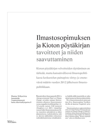 9
Kansainvälisen ilmastopaneelin IPCC:n
(Intergovernmental Panel on Climate
Change) arvioiden mukaan ihmistoi-
minnasta aiheutuva ilmastonmuutos
nostaa maapallon keskilämpötilaa 1,4–
5,8 asteella vuoteen 2100 mennessä
(Houghton et al. 2001). Lämpötilan
nousun lisäksi ilmastonmuutokseen liit-
tyy muutoksia sademäärissä ja niiden
jakautumisessa, tuuliolosuhteissa sekä
ns. äärevien sääilmiöiden esiintymisen
todennäköisyyksissä ja voimakkuuksis-
sa. Kaikilla näillä muutoksilla on vaiku-
tuksia luonnon ja ihmisten järjestelmiin.
YK:n ilmastonmuutoksen puitesopi-
mus eli ns. ilmastosopimus1
hyväksyt-
tiin Rio de Janeiron Ympäristö- ja ke-
Hanne Siikavirta
Suunnittelija
Ympäristöministeriö
hanne.siikavirta@ymparisto.fi
Ilmastosopimuksen
ja Kioton pöytäkirjan
tavoitteet ja niiden
saavuttaminen
Kioton pöytäkirjan velvoitteiden täyttäminen on
tärkeää, mutta kansainvälisessä ilmastopolitii-
kassa keskustelun painopiste siirtyy jo enene-
vässä määrin vuoden 2012 jälkeiseen ilmasto-
politiikkaan.
1
Ilmastosopimuksen englanninkielinen
nimi on United Nations Framework Con-
vention on Climate Change (UNFCCC).
Lisätietoa siitä ja Kioton pöytäkirjasta löy-
tyy osoitteesta http://unfccc.int. Julkisuu-
dessa viitataan paljon ”Kioton sopimuk-
seen”, joka on virheellinen termi.
 