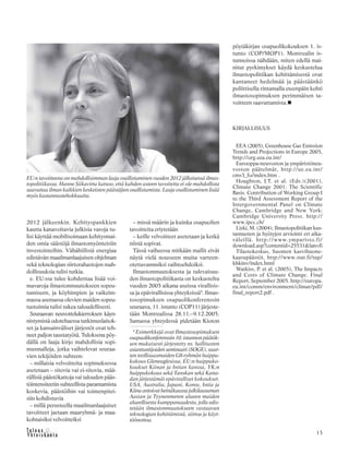 13
2012 jälkeenkin. Kehityspankkien
kautta kanavoitavia julkisia varoja tu-
lisi käyttää mobilisoimaan kehitysmai-
den omia säästöjä ilmastomyönteisiin
investointeihin. Vähähiilistä energiaa
edistävän maailmanlaajuisen ohjelman
sekä teknologian siirtorahastojen mah-
dollisuuksia tulisi tutkia.
e. EU:ssa tulee kohdentaa lisää voi-
mavaroja ilmastonmuutokseen sopeu-
tumiseen, ja köyhimpien ja vaikeim-
massa asemassa olevien maiden sopeu-
tustoimia tulisi tukea taloudellisesti.
Seuraavan neuvottelukierroksen käyn-
nistymistä odoteltaessa tutkimuslaitok-
set ja kansainväliset järjestöt ovat teh-
neet paljon taustatyötä. Tuloksena pöy-
dällä on laaja kirjo mahdollisia sopi-
musmalleja, jotka vaihtelevat seuraa-
vien tekijöiden suhteen:
– millaisia velvoitteita sopimuksessa
asetetaan – sitovia vai ei-sitovia, mää-
rällisiä päästökattoja vai talouden pääs-
töintensiteetin suhteellista parantamista
koskevia, päästöihin vai toimenpitei-
siin kohdistuvia
– millä perusteella maailmanlaajuiset
tavoitteet jaetaan maaryhmä- ja maa-
kohtaisiksi velvoitteiksi
– missä määrin ja kuinka osapuolien
tavoitteita eriytetään
– keille velvoitteet asetetaan ja ketkä
niistä sopivat.
Tässä vaiheessa mitkään mallit eivät
näytä vielä nousseen muita varteen-
otettavammiksi vaihtoehdoiksi.
Ilmastonmuutoksesta ja tulevaisuu-
den ilmastopolitiikasta on keskusteltu
vuoden 2005 aikana useissa virallisis-
sa ja epävirallisissa yhteyksissä9
. Ilmas-
tosopimuksen osapuolikonferenssin
seuraava, 11. istunto (COP11) järjeste-
tään Montrealissa 28.11.–9.12.2005.
Samassa yhteydessä pidetään Kioton
pöytäkirjan osapuolikokouksen 1. is-
tunto (COP/MOP1). Montrealin is-
tunnoissa nähdään, miten edellä mai-
nitut pyrkimykset käydä keskustelua
ilmastopolitiikan kehittämisestä ovat
kantaneet hedelmää ja päästäänkö
poliittisella rintamalla eteenpäin kohti
ilmastosopimuksen perimmäisen ta-
voitteen saavuttamista.
KIRJALLISUUS
EEA (2005), Greenhouse Gas Emission
Trends and Projections in Europe 2005,
http://org.eea.eu.int/
Eurooppa-neuvoston ja ympäristöneu-
voston päätelmät, http://ue.eu.int/
cms3_fo/index.htm .
Houghton, J.T. et al. (Eds.)(2001),
Climate Change 2001: The Scientific
Basis. Contribution of Working Group I
to the Third Assessment Report of the
Intergovernmental Panel on Climate
Change, Cambridge and New York:
Cambridge University Press. http://
www.ipcc.ch/
Liski, M. (2004), Ilmastopolitiikan kus-
tannusten ja hyötyjen arviointi eri aika-
väleillä. http://www.ymparisto.fi/
download.asp?contentid=25531&lan=fi
Tilastokeskus, Suomen kasvihuone-
kaasupäästöt, http://www.stat.fi/tup/
khkinv/index.html
Watkiss, P. et al. (2005), The Impacts
and Costs of Climate Change. Final
Report, September 2005. http://europa.
eu.int/comm/environment/climat/pdf/
final_report2.pdf .
EU:n tavoitteena on mahdollisimman laaja osallistuminen vuoden 2012 jälkeisessä ilmas-
topolitiikassa. Hanne Siikavirta katsoo, että kahden asteen tavoitetta ei ole mahdollista
saavuttaa ilman kaikkien keskeisten päästäjien osallistumista. Laaja osallistuminen lisää
myös kustannustehokkuutta.
9
Esimerkkejä ovat Ilmastosopimuksen
osapuolikonferenssin10.istunnonpäätök-
sen mukaisesti järjestetty ns. hallitusten
asiantuntijoiden seminaari (SOGE), suur-
ten teollisuusmaiden G8-ryhmän huippu-
kokous Gleneaglesissa, EU:n huippuko-
koukset Kiinan ja Intian kanssa, YK:n
huippukokous sekä Tanskan sekä Kana-
dan järjestämät epäviralliset kokoukset.
USA, Australia, Japani, Korea, Intia ja
Kiinaantoivatheinäkuussajulkilausuman
Aasian ja Tyynenmeren alueen maiden
alueellisesta kumppanuudesta, jolla edis-
tetään ilmastonmuutokseen vastaavan
teknologian kehittämistä, siirtoa ja käyt-
töönottoa.
 