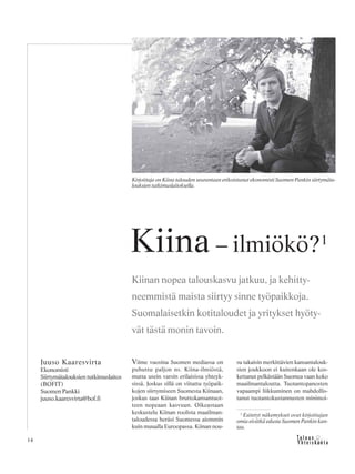 14
Viime vuosina Suomen mediassa on
puhuttu paljon ns. Kiina-ilmiöstä,
mutta usein varsin erilaisissa yhteyk-
sissä. Joskus sillä on viitattu työpaik-
kojen siirtymiseen Suomesta Kiinaan,
joskus taas Kiinan bruttokansantuot-
teen nopeaan kasvuun. Oikeastaan
keskustelu Kiinan roolista maailman-
taloudessa heräsi Suomessa aiemmin
kuin muualla Euroopassa. Kiinan nou-
su takaisin merkittävien kansantalouk-
sien joukkoon ei kuitenkaan ole kos-
kettanut pelkästään Suomea vaan koko
maailmantaloutta. Tuotantopanosten
vapaampi liikkuminen on mahdollis-
tanut tuotantokustannusten minimoi-
Juuso Kaaresvirta
Ekonomisti
Siirtymätalouksien tutkimuslaitos
(BOFIT)
Suomen Pankki
juuso.kaaresvirta@bof.fi
Kiina – ilmiökö?1
Kiinan nopea talouskasvu jatkuu, ja kehitty-
neemmistä maista siirtyy sinne työpaikkoja.
Suomalaisetkin kotitaloudet ja yritykset hyöty-
vät tästä monin tavoin.
Kirjoittaja on Kiina talouden seurantaan erikoistunut ekonomisti Suomen Pankin siirtymäta-
louksien tutkimuslaitoksella.
1
Esitetyt näkemykset ovat kirjoittajan
omia eivätkä edusta Suomen Pankin kan-
taa.
 