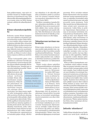 18
kaan poikkeustapaus, vaan myös esi-
merkiksi Suomen ja Venäjän kauppa-
tilastoissa on huomattavia eroja. Syitä
tilastoeroihin ulkomaankauppatilastois-
sa on monia, joista osa liittyy hieman
maittain vaihteleviin tullauskäytäntöi-
hin.
Kiinan valuuttakurssipolitiik-
ka
Kuluvana vuonna Kiinan kauppata-
seen suuri ylijäämä on herättänyt pal-
jon keskustelua etenkin Yhdysvallois-
sa, jossa maiden välisen kaupan epä-
tasapainoa pidetään lähes ainoastaan
dollariin kytketyn ja aliarvostetun jua-
nin syynä. Yhdysvaltain senaatissa on
jopa väläytelty tuntuvien tuontirajoit-
teiden asettamista kaikille kiinalaisille
tuotteille, jos Kiina ei revalvoi valuut-
taansa nopeassa tahdissa ja merkittä-
västi.
Kiinan keskuspankki päätti viime
heinäkuussa odotetusti lievittää jua-
nin kymmenen vuotta kestänyttä tiuk-
kaa sidosta dollariin antamalla sille hie-
man liikkumavaraa. Samalla juan re-
valvoitiin kahdella prosentilla. Valuut-
takurssimuutos oli si-
nällään hyvin pieni, eikä
sillä odoteta olevan pal-
joakaan merkitystä
etenkään Kiinan ulko-
maankaupan tasapai-
nottamisessa. Yhdysval-
tain painostuksen vai-
kutuksen valuuttakurs-
sipolitiikan muutok-
seen uskotaan olleen
varsin pieni. Sen sijaan muutos tapah-
tui kohti keskuspankin pitkän aika-
välin tavoitetta eli kelluvaa valuuttaa,
ja keskuspankki olikin pitkään vihjail-
lut muuttavansa järjestelmää. Kiina-
laisille tyypillisesti siirtyminen kohti va-
paasti kelluvaa valuuttaa tapahtuu ot-
tamalla pieniä askelia eikä yhtenä ra-
dikaalina muutoksena, jonka vaiku-
tuksia Kiinan omaan talouteen ja maa-
ilmantalouteen olisi vaikea ennakoi-
da. Valuuttakurssin vapauttamisessa
on kuitenkin paljon riskejä, sillä Kii-
nan rahatalous ei ole tukevalla poh-
jalla ja kiinalaiset pankit ja yritykset
eivät ole tottuneet ottamaan huomi-
oon muutoksia valuuttakurssissa (Su-
tela ja Vartia 2005).
Tavallisen suomalaisen kannalta Kii-
nan valuuttakurssipolitiikka on ollut
hyödyllistä. Euron arvon noustessa dol-
lariin nähden viime vuosina vahvistu-
mista on tapahtunut myös juaniin näh-
den. Näin ollen Kiinasta on voitu tuoda
kulutustavaroita hyvin halvalla, ja mat-
kustaminen maassa on ollut halpaa.
Talouskasvuun tarvitaan raa-
ka-aineita
Kiinan nopea talouskasvu on kasvat-
tanut useiden raaka-aineiden (mm. rau-
tamalmin ja öljyn) kysyntää ja samalla
maailmanmarkkinahintoja. Toisaalta
Kiina on investoinut huomattavasti joi-
denkin raaka-aineiden (mm. teräksen
ja alumiinin) tuotantoon, ja niiden hin-
nat ovat kääntyneet tai kääntymässä
laskuun.
Tämän vuoden aikana raakaöljyn
maailmanmarkkinahinta on kohonnut
noin 50 prosenttia viime vuoden lo-
pusta ja 100 prosent-
tia vuoden 2003 lopus-
ta. Osittain hintojen
nousu on johtunut ky-
synnän kasvusta suu-
rimmissa öljynkulutus-
maissa eli Yhdysvallois-
sa ja Kiinassa, mutta
osittain myös luonnon-
katastrofeista ja levot-
tomuuksista. Lisäksi
öljyntuottajat eivät ole pystyneet en-
nakoimaan kansainvälisen kysynnän
kasvua, ja investoinnit tuotantokapa-
siteetin nostamiseksi ovat olleet riittä-
mättömiä.
Kiina tuottaa itse hieman yli puolet
tarvitsemaan raakaöljystä, ja se on in-
vestoinut huomattavasti öljyntuotan-
toon ja -etsintään. Lisäksi monet pie-
net yksityiset öljy-yhtiöt ovat yhdisty-
neet suuremmiksi ja tehokkaammiksi
kokonaisuuksiksi. Kiinan osuus kan-
sainvälisestä öljykaupasta on noin kuusi
prosenttia. IEA:n arvioiden mukaan
Kiinan öljyntuotanto tulee kasvamaan
kuluvana vuonna nopeammin kuin ku-
lutus, ja raakaöljyn tuontimäärä onkin
tammi-syyskuussa kasvanut vain neljä
prosenttia vuotta aiemmasta. Tosin
öljyn tuonnin kasvun hidastuminen joh-
tunee osittain myös varastojen pie-
nenemisestä. Lisäksi Kiina on pyrki-
nyt hajauttamaan öljyntuontiaan, ja
maa on kasvattanut toimituksia mm.
Venezuelasta ja Kazakstanista. Hank-
keilla on myös suora öljyputki Venä-
jältä Kiinaan, jonka toteutuminen on
tosin ollut viime aikoina vastatuulessa.
Kohonneet raakaöljyn hinnat eivät ole
juurikaan hidastaneet Kiinan talouskas-
vua, sillä polttoaineiden hinnat ovat Kii-
nassa tiukasti säännellyt. Hintasäänte-
ly on johtanut siihen, että kiinalaiset
raakaöljyn tuottajien voitot ovat kas-
vaneet hyvin suuriksi, kun taas öljyn-
jalostus on ollut tappiollista. Hallinto
ja osapuolet ovatkin alkaneet pohti-
maan muutoksia polttoaineiden hinta-
järjestelmään.
Kiina on ollut jo kymmenkunta vuot-
ta maailman suurin teräksen tuottaja.
Maa on joutunut kuitenkin oman tuo-
tantonsa lisäksi tuomaan paljon terästä
myös muualta. Suuri teräksen kysyntä
sai useat kiinalaiset investoimaan huo-
mattavasti tuotantoonsa, ja kohonneen
tuotantokapasiteetin myötä Kiina kään-
tyi teräksen nettoviejäksi viime vuoden
lopulla. Tuotannon kasvu Kiinassa sai
myös pitkään nousussa olleet teräksen
hinnat laskuun ja monet suuret kan-
sainväliset teräsyhtiöt leikkaamaan tuo-
tantoaan. Kiina tuottaa nykyään erityi-
sesti heikkolaatuista terästä, mutta maa
on kehittämässä myös korkealaatuisen
teräksen tuotantoa. Suomalaiset teräs-
yhtiöt hyötyvät myös Kiinan kysynnän
aiheuttamasta maailmanmarkkinahin-
nan noususta. Tilanne saattaa muuttua,
kun Kiina siirtyy tuottamaan yhä kor-
keampitasoista terästä.
Jatkuuko talouskasvu?
Vaikka Kiinan talouden kasvun funda-
mentit ovat varsin hyvät, valtiolla on
Kiinan kysyntä on
nostanut joidenkin
raaka-aineiden
hintoja, mutta osa
hinnoista on kään-
tynyt jo laskuun.
 