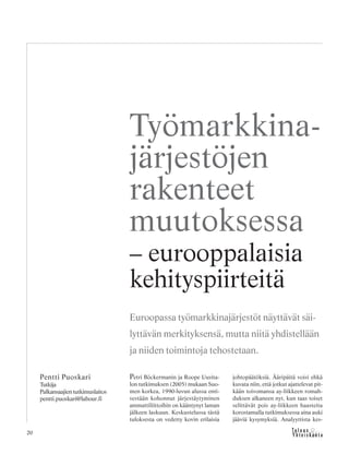 20
Petri Böckermanin ja Roope Uusita-
lon tutkimuksen (2005) mukaan Suo-
men korkea, 1990-luvun alussa enti-
sestään kohonnut järjestäytyminen
ammattiliittoihin on kääntynyt laman
jälkeen laskuun. Keskustelussa tästä
tuloksesta on vedetty kovin erilaisia
johtopäätöksiä. Ääripäitä voisi ehkä
kuvata niin, että jotkut ajattelevat pit-
kään toivomansa ay-liikkeen romah-
duksen alkaneen nyt, kun taas toiset
selittävät pois ay-liikkeen haasteita
korostamalla tutkimuksessa aina auki
jääviä kysymyksiä. Analyyttista kes-
Pentti Puoskari
Tutkija
Palkansaajientutkimuslaitos
pentti.puoskari@labour.fi
Työmarkkina-
järjestöjen
rakenteet
muutoksessa
– eurooppalaisia
kehityspiirteitä
Euroopassa työmarkkinajärjestöt näyttävät säi-
lyttävän merkityksensä, mutta niitä yhdistellään
ja niiden toimintoja tehostetaan.
 