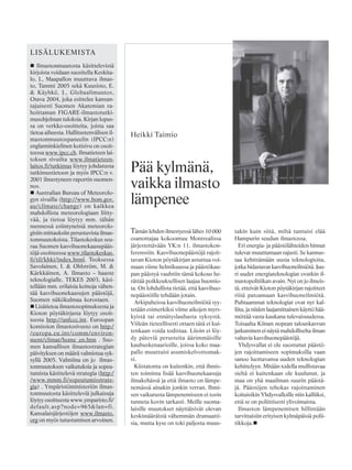 Heikki Taimio
LISÄLUKEMISTA
Ilmastonmuutosta käsittelevistä
kirjoista voidaan suositella Keskita-
lo, J., Maapallon muuttuva ilmas-
to, Tammi 2005 sekä Kuusisto, E.
& Käyhkö, J., Globaalimuutos,
Otava 2004, joka esittelee kansan-
tajuisesti Suomen Akatemian ra-
hoittaman FIGARE-ilmastotutki-
musohjelman tuloksia. Kirjan lopus-
sa on verkko-osoitteita, joista saa
tietoa aiheesta. Hallitustenvälisen il-
mastonmuutospaneelin (IPCC:n)
englanninkielinen kotisivu on osoit-
teessa www.ipcc.ch. Ilmatieteen lai-
toksen sivuilta www.ilmatieteen-
laitos.fi/tutkimus löytyy johdatusta
tutkimustietoon ja myös IPCC:n v.
2001 ilmestyneen raportin suomen-
nos.
Australian Bureau of Meteorolo-
gyn sivuilla (http://www.bom.gov.
au/climate/change) on kaikkea
mahdollista meteorologiaan liitty-
vää, ja tietoa löytyy mm. tähän
mennessä esiintyneistä meteorolo-
gisiin mittauksiin perustuvista ilmas-
tonmuutoksista. Tilastokeskus seu-
raa Suomen kasvihuonekaasupääs-
töjä osoitteessa www.tilastokeskus.
fi/til/khki/index.html. Teoksessa
Savolainen, I. & Ohlström, M. &
Kärkkäinen, A. Ilmasto – haaste
teknologialle, TEKES 2003, käsi-
tellään mm. erilaisia keinoja vähen-
tää kasvihuonekaasujen päästöjä,
Suomen näkökulmaa korostaen.
Lisätietoa ilmastosopimuksesta ja
Kioton pöytäkirjasta löytyy osoit-
teesta http://unfccc.int. Euroopan
komission ilmastosivusto on http:/
/europa.eu.int/comm/environ-
ment/climat/home_en.htm . Suo-
men kansallisen ilmastostrategian
päivityksen on määrä valmistua syk-
syllä 2005. Valmiina on jo ilmas-
tonmuutoksen vaikutuksia ja sopeu-
tumista käsittelevä strategia (http:/
/www.mmm.fi/sopeutumisstrate-
gia) . Ympäristöministeriön ilmas-
tonmuutosta käsitteleviä julkaisuja
löytyy osoitteesta www.ymparisto.fi/
default.asp?node=965&lan=fi.
Kansalaisjärjestöjen www.ilmasto.
org on myös tutustumisen arvoinen.
Tämän lehden ilmestyessä lähes 10 000
osanottajaa kokoontuu Montrealissa
järjestettävään YK:n 11. ilmastokon-
ferenssiin. Kasvihuonepäästöjä rajoit-
tavan Kioton pöytäkirjan astuttua voi-
maan viime helmikuussa ja päästökau-
pan päästyä vauhtiin tämä kokous he-
rättää poikkeuksellisen laajaa huomio-
ta. On lohdullista tietää, että kasvihuo-
nepäästöille tehdään jotain.
Arkipuheissa kasvihuoneilmiötä syy-
tetään esimerkiksi viime aikojen myrs-
kyistä tai ennätyslauhasta syksystä.
Viileän tieteellisesti ottaen tätä ei kui-
tenkaan voida todistaa. Liioin ei löy-
dy päteviä perusteita äärimmäisille
kauhuskenaarioille, joissa koko maa-
pallo muuttuisi asumiskelvottomak-
si.
Kiistatonta on kuitenkin, että ihmis-
ten toiminta lisää kasvihuonekaasuja
ilmakehässä ja että ilmasto on lämpe-
nemässä ainakin jonkin verran. Ihmi-
sen vaikutusta lämpenemiseen ei tosin
tunneta kovin tarkasti. Meille suoma-
laisille muutokset näyttäisivät olevan
keskimääräistä vähemmän dramaatti-
sia, mutta kyse on toki paljosta muus-
takin kuin siitä, miltä tuntuisi elää
Hampurin seudun ilmastossa.
Eri energia- ja päästölähteiden hinnat
tulevat muuttumaan rajusti. Se kannus-
taa kehittämään uusia teknologioita,
jotka hidastavat kasvihuoneilmiötä. Juu-
ri uudet energiateknologiat ovatkin il-
mastopolitiikan avain. Nyt on jo ilmeis-
tä, etteivät Kioton pöytäkirjan rajoitteet
riitä patoamaan kasvihuoneilmiötä.
Puhtaammat teknologiat ovat nyt kal-
liita, ja niiden laajamittainen käyttö hää-
möttää vasta kaukana tulevaisuudessa.
Toisaalta Kiinan nopean talouskasvun
jatkuminen ei näytä mahdolliselta ilman
valtavia kasvihuonepäästöjä.
Yhdysvallat ei ole suostunut päästö-
jen rajoittamiseen sopimuksilla vaan
sanoo luottavansa uuden teknologian
kehittelyyn. Mitään todella mullistavaa
sieltä ei kuitenkaan ole kuulunut, ja
maa on yhä maailman suurin päästä-
jä. Päästöjen tehokas rajoittaminen
koituisikin Yhdysvalloille niin kalliiksi,
että se on poliittisesti ylivoimaista.
Ilmaston lämpenemisen hillintään
tarvittaisiin erityisen kylmäpäisiä polii-
tikkoja.
Pää kylmänä,
vaikka ilmasto
lämpenee
 