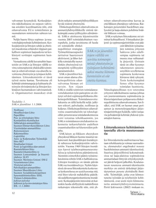 32
valvonnan kysymyksiä. Keskusjärjes-
tön näkökulmasta on tarpeen vahvis-
taa asioiden koordinaatiota niin, että
edunvalvonta EU:n toimielimien ja
suomalaisten ministerien suhteen toi-
mii.
Neljäs haaste liittyy sopimus- ja neu-
vottelujärjestelmän kehittämiseen. Kes-
kusjärjestön ja liittojen suhde ja yhteis-
työ muodostuu erilaiseksi riippuen pai-
kallisen sopimisen laajuudesta tai kes-
kitetysti sovittujen sopimusten luon-
teesta.
Vastauksena edellä kuvattuihin haas-
teisiin on SAK:n ja liittojen välillä so-
vittu toimenpiteistä yhdeksällä toimin-
nan ja edunvalvonnan osa-alueella ta-
voitteena yhteistyön ja työnjaon kehit-
täminen. Liittorakenteisiin ei tässä
työssä otettu kantaa. Tavoitteena oli
kehittää toimintatapoja ja kulttuuria yh-
teistyön tiivistämiseksi ja liittojen kes-
kinäisen luottamuksen vahvistamisek-
si. Organisatoriset muutokset eivät
yksin ratkaise ammattiyhdistysliikkeen
hyvää sisäistä yhteistyötä.
Elinkeinopoliittinen edunvalvonta on
ammattiyhdistysliikkeelle entistä tär-
keämpää osana työllisyyden edistämis-
tä. SAK:n aloitteesta käynnistettiin
vuonna 2003 toimialakohtainen vuo-
ropuhelu, jonka tavoitteena oli luoda
eri toimialoille elinkei-
nopoliittiset strategiat.
Työmarkkinaosapuolet
tarttuivat haasteeseen
aktiivisesti, ja lähes kai-
killa toimialoilla tuotet-
tiinkin yhteistyössä toi-
menpiteitä työllisyyden
parantamiseksi.
SAK:n jäsenliitot hoi-
tavat oman alansa elin-
keinopoliittista edun-
valvontaa hieman eri
tavoin. Sen sijaan
SAK:n sisällä toimivien toimialaneu-
vottelukuntien työn painopiste on siir-
tynyt selvästi sopimuspolitiikasta elin-
keinopolitiikkaan. Toimialaneuvotte-
lukuntia on tällä hetkellä neljä: julki-
nen sektori, palvelualat, teollisuus ja
kuljetus. Elinkeinopoliittinen edunval-
vonta osaamisalueisiin tai teknologi-
oihin perustuvassa toimialarakenteessa
voisi toteutua tehokkaammin, jos
SAK:n toimialaneuvottelukuntien ra-
kennetta tarkasteltaisiin uudelleen
osaamisalueiden tai klustereiden poh-
jalta.
SAK:laisen ay-liikkeen eheytyksen
yhteydessä liikkeen luonne muuttui rat-
kaisevasti, kun jäsenliittojen itsenäisyyt-
tä suhteessa keskusjärjestöön vahvis-
tettiin. Vuonna 1969 liittojen itsenäi-
syys kasvoi työehtosopimusneuvotte-
luissa ja työtaisteluista päättämisessä.
Aiemmin esimerkiksi päätös työtaiste-
lutoimista tehtiin SAK:n hallituksessa.
Liittojen itsenäisyys on tämän päivän
SAK:ssa itsestäänselvyys. Nytkin käyn-
nissä olevassa liittorakenteita koskevas-
sa keskustelussa on syytä korostaa sitä,
että liitot tekevät mahdollisia päätök-
siä uudelleenorganisoitumisesta itsenäi-
sesti. Keskusjärjestön intressinä on kui-
tenkin luoda edellytyksiä mahdollisten
ratkaisujen tekemiselle niin, että yh-
teinen edunvalvontavoima kasvaa ja
että liikkeen yhtenäisyys vahvistuu. Rat-
kaisujen perusteiden huolellinen ana-
lysointi ja laaja-alainen pohdinta lisää-
vät liikkeen voimaa.
SAK:n nykyinen liittorakenne on toi-
minut kohtuullisesti. Viimeaikaiset jär-
jestö- ja sopimusrajaristiriidat ovat pää-
osin lähtöisin työnanta-
jien toimista yritysten
hakiessa joko edulli-
sempaa sopimusta tai
muuta etua vaihtamal-
la järjestöä. Osittain
tästä on ollut kysymys
rakennusten saneera-
ustyöhön sovellettavaa
sopimusta koskevassa
kiistassa tänä syksynä.
Tosin keskeisempänä
lienee ollut kysymys
toimialan luonteesta.
Teknologiateollisuus ry:n vetovoima
yritysten näkökulmasta saattaa johtua
sen joustavammasta sopimuksesta ja
klusteriajatteluun pohjaavasta elinkei-
nopoliittisesta edunvalvonnasta. Sen li-
säksi, että SAK on luonut omat peri-
aatteet ja menettelytapaohjeet järjes-
törajaristiriitojen hoidolle, tulisi vastaa-
via pelisääntöjä kehittää yhdessä työn-
antajien kanssa.
Liittorakenteen kehittämisen
taustalla olevia muutossuun-
tia
Jos liittorakenteita uudistettaessa hae-
taan tehokkuutta ja voimaa suuruudes-
ta, olennaiseksi ongelmaksi nousee
huolehtiminen ammatti-identiteetistä.
Suurissa järjestöllisissä kokonaisuuk-
sissa tai laaja-alaisissa sopimuksissa
ammattialaan liittyvät erityiskysymyk-
set jäävät helposti jalkoihin. Koulutus-
tason noustessa ammatti-identiteetin
merkitys on entistä tärkeämpi järjes-
täytymisen peruste yksittäiselle ihmi-
selle. Työntekijät, jotka ovat kiinnos-
tuneita työstään ja työyhteisön kehit-
tämisestä, ovat usein myös kiinnostu-
neita ammattiyhdistystoiminnasta.
Pertti Jokivuoren (2002) mukaan ns.
SAK:n ja jäsenliit-
tojen välillä on
sovittu toimenpi-
teistä yhteistyön ja
työnjaon kehittämi-
seksi mutta liittora-
kenteisiin ei ole
otettu kantaa.
Taulukko 1.
SAK:n jäsenliitot 1.1.2006.
Teollisuus
Metallityöväen Liitto
Paperiliitto
Puu- ja erityisalojen liitto
Kemianliitto-Kemifacket
Sähköalojen ammattiliitto
Suomen Elintarviketyöläisten Liitto
Viestintäalan ammattiliitto
Rakentaminen
Rakennusliitto
Logistiikka
Auto- ja Kuljetusalan Työntekijä-
liitto AKT
Ilmailualan Unioni
Posti- ja logistiikka-alan unioni
Rautatieläisten liitto
Rautatievirkamiesliitto ry
Suomen Lentoemäntä- ja Stuertti-
yhdistys SLSY
Suomen Merimies-Unioni SM-U
Veturimiesten Liitto
Yksityiset palvelut
Palvelualojen ammattiliitto
Suomen Muusikkojen Liitto
Suomen Sosialidemokraattinen
Sanomalehtimiesliitto SSSL
Yleinen Lehtimiesliitto
Julkiset palvelut
Julkisten ja hyvinvointialojen liitto
JHL (1.1.2006)
 
