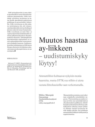 35
SAK keskusjärjestönä ei anna ohjei-
ta jäsenliitoilleen uusien liittokokonai-
suuksien rakentamiseksi. SAK:n teet-
tämän selvityksen tavoitteena on an-
taa liitoille apuvälineitä analyyttiseen
pohdintaan ja perusteltuihin valintoi-
hin. SAK:n tavoitteena on olla muka-
na varmistamassa sitä, että voimava-
roja käytetään järkevästi ja tehokkaasti
jäsenten edunvalvonnan hoitamiseksi.
SAK:n tavoitteena on myös liitto- ja
sopimusrakenteiden kehittämisellä var-
mistaa palkanmuodostuksen oikeuden-
mukaisia rakenteita. Tärkeämpää kuin
liittorakenteiden uudistaminen on se,
että sopimusjärjestelmä vastaa parem-
min työelämän muutosta. Sopimusra-
kenteiden kehittäminen ja SAK:laisten
liittojen yhteistyön tiivistäminen edun-
valvonnassa ja jäsenpalveluissa on nyt
ensisijaista.
KIRJALLISUUS
Jokivuori, P. (2002), Sitoutuminen työ-
organisaatioon ja ammattijärjestöön. Kil-
pailevia vai täydentäviä? Jyväskylä Stu-
dies in Education, Psychology and So-
cial Research 206, Jyväskylä.
Ammattiyhdistystoiminta syntyi aikoi-
naan työpaikoilla työntekijöiden tar-
peesta. Yhteistoimintaa ja joukkovoi-
maa tarvittiin, kun työntekijät hakivat
oikeudenmukaista palkkausta, inhimil-
lisempiä työskentelyolosuhteita ja mah-
dollisuuksia vaikuttaa omaan työhön-
sä. Olemme samojen kysymysten ää-
rellä tänäkin päivänä, kun pohditaan
ammattiyhdistysliikkeen kehittymistä ja
organisoitumista.
Mikko Mäenpää
Puheenjohtaja
Toimihenkilökeskusjärjestö
STTK
mikko.maenpaa@sttk.fi
Muutos haastaa
ay-liikkeen
– uudistumiskyky
löytyy!
Ammattiliitot kohtaavat nykyisin monia
haasteita, mutta STTK:ssa niihin ei aiota
vastata liittofuusioilla vaan verkottumalla.
 