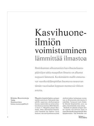 2
Maapallon ilmakehä läpäisee auringon
säteilyä varsin hyvin. Noin puolet maa-
pallolle saapuvasta säteilyenergiasta
imeytyy mantereiden ja merien pinta-
kerrokseen ja muuttuu tällöin lämmök-
si (kuvio 1). Maapallon pinnan lähet-
tämää, silmin näkymätöntä lämpösä-
teilyä ilmakehä taas läpäisee varsin
huonosti: vain noin kymmenesosa tästä
säteilystä pääsee karkaamaan avaruu-
teen, ja 90 prosenttia siitä imeytyy il-
makehään. Vastaavasti myös ilmake-
hä lähettää lämpösäteilyä, josta osa
päätyy lämmittämään maan pintaa.
Ilmakehä siis päästää auringon sätei-
lyn suurelta osin lävitseen mutta on
maan lähettämälle lämpösäteilylle lähes
läpipääsemätön. Tätä ilmakehän omi-
Kimmo Ruosteenoja
Tutkija
Ilmatieteen laitos
kimmo.ruosteenoja@fmi.fi
Kasvihuone-
ilmiön
voimistuminen
lämmittää ilmastoa
Ihmiskunnan aiheuttamien kasvihuonekaasu-
päästöjen takia maapallon ilmasto on alkanut
nopeasti lämmetä. Keskimäärin mallit ennusta-
vat vuosikeskilämpötilan Suomessa nousevan
tämän vuosisadan loppuun mennessä viitisen
astetta.
 