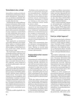 38
Työntekijästä tulee yrittäjä
Ammattiliiton on jatkuvasti kehitettä-
vä toimintaansa ja lunastettava olemas-
saolon oikeutuksensa. Toiminnan pe-
rusta on yksittäisen työntekijän tilan-
ne työelämässä, hänen kokemansa tar-
ve saada edunvalvontaa.
Yksilötasolla yhä useampi palkansaa-
ja joutuu kohtaamaan erilaisia työyh-
teisöjen ja organisaatioiden muutok-
sia. Asiantuntijaorganisaatioiden ke-
hitys ja hierarkioiden purkautuminen
tekevät yhä useammista työntekijöis-
tä oman toimintansa suunnittelijoita
tai heiltä edellytetään entistä parem-
paa työautonomiaa. Työn tuotantota-
pojen muutos voi johtaa myös yksin-
yrittäjien ja ammatinharjoittajien mää-
rän kasvuun.
Työn organisointi- ja toteutustavat
voivat johtaa tilanteisiin, joissa ammat-
tiliiton tehtävä voi hämärtyä palkan-
saajalta. Pitkälle viety työpaikkojen si-
säinen yrittäjyys voi johtaa tilanteeseen,
jossa yksilö kokee todella olevansa
oman onnensa seppä.
Yksi huolestuttava kehitystrendi on
työnantajan pyrkimys ulkoistaa yrittä-
misen riski työntekijöille. Tämän ke-
hityksen ääripäänä voi olla pienyritys-
ten ketju, verkosto, joka tuottaa tuot-
teen omalla vastuullaan tilaajalle. Yrit-
täjyys voi jossakin tilanteessa olla toi-
miva vaihtoehto, mutta yrittäjyyttä ei
saa käyttää palkansaajien etujen pol-
kemiseen.
Tarvitsemme siis aktiivista työnteki-
jöiden tarpeista lähtevää työelämän ke-
hittämistä, joka huomioi muuttuvat ti-
lanteet ja tarjoaa työntekijöille mahdol-
lisuudet vaikuttaa omaan työhönsä ja
työyhteisöönsä. Tarvitsemme lisää
osaamista arvostavia työpaikkoja, joissa
työntekijöiden osaaminen nostetaan
toiminnan tärkeimmäksi voimavarak-
si. Työhyvinvoinnin ja osaamisen mer-
kitys suomalaisen yhteiskunnan ja yri-
tysten kilpailuvalttina korostuu kovas-
sa muutoksessa. Ne muodostavat suo-
malaisen työn ja menestyksen perus-
pilarit.
STTK:lla on näille työpaikoille visio,
jossa
Yksilöiden ja koko työyhteisön osaa-
misen arvo tunnustetaan menestymi-
sen perusedellytykseksi. Inhimillisen
pääoman arvostus näkyy kehittämi-
seen tehtyinä investointeina ja yhteis-
toimintaa tukevina toimintatapoina.
Osaamisen kehittäminen on kiinteä
osa toimintaa ja siinä otetaan huo-
mioon henkilöstön erilaiset elämän
ja työuran vaiheet.
Johtamisjärjestelmät, esimiesten
osaaminen ja yhteistoiminnallinen
toimintakulttuuri luovat pohjan osaa-
misen tehokkaalle hyödyntämiselle.
Johtaminen on ammattitaitoista ja tu-
kee strategiaa ja toimintamallia. Eri-
laisen osaamisen ammattitaitoinen
kehittäminen ja yhdistäminen tuke-
vat toiminnan tuloksellisuutta, työ-
yhteisön ja yksilön kilpailukykyä työ-
markkinoilla.
Tämän vision toteuttamiseksi olem-
me rakentaneet toimenpideohjelman,
jonka avulla visio on mahdollista saa-
vuttaa. Ohjelma on monella tapaa
myös lääke työelämän pirstoutumisen
tuomaan epävarmuuteen.
Sopimusjärjestelmä muutos-
ten lähteenä
Työnantajapuolen uudelleenjärjestäy-
tyminen on edennyt voimakkaasti yk-
sityisellä sektorilla. Oletettavaa on,
että siellä fuusioitumiskehitys jatkuu.
Työnantajapuolen uudelleenorgani-
soituminen on tekijä, joka on otetta-
va palkansaajaliikkeessä huomioon.
Uusien työnantajaliittojen synty on
haaste. Työmarkkinaedunvalvonnan
lisäksi työnantajapuoli tulee todennä-
köisesti tehostamaan yhteiskunnallista
ja elinkeinopoliittista edunvalvontaan-
sa.
STTK aikoo jatkossa tiivistää omaa
sisäistä yhteistyötään sopimustoimin-
nassa, yhteiskunnallisessa ja elinkeino-
poliittisessa edunvalvonnassa ja vasta-
ta sitä kautta työnantajapuolen haas-
teeseen. Ei riitä, että olemme aktiivi-
sia tulevaisuudessa työmarkkina-asiois-
sa, yhteiskunnan muutokseen vaikut-
taminen on entistä tärkeämpää.
Avainsana ay-liikkeen menestymises-
sä onkin verkottuminen eikä organisaa-
tioiden suuri koko. Järjestäytyvän nuo-
ren pitää voida identifioitua koulutus-
tai ammattiryhmäänsä ja löytää yhtei-
sö, joka tukee hänen identiteettiään.
Suurien organisaatioiden vaarana on,
että tämä identiteetti hämärtyy.
STTK:n sopimustoiminnan runkona
on tulevaisuudessakin toimihenkilöi-
den itsenäiset virka- ja työehtosopi-
mukset. Samalla STTK haluaa kehit-
tää keskusjärjestörajat ylittävää yhteis-
työtä muiden palkansaajajärjestöjen
kanssa.
Entä jos tekijät loppuvat?
Yksi varteenotettava huoli on yhteinen
lähes kaikille ammattiliitoille. Se on jä-
senistön ja etenkin aktiivien ikäänty-
minen. Esimerkiksi STTK:n jäsenistä
neljäsosa ja vielä suurempi osa järjes-
töaktiiveista siirtyy eläkkeelle seuraa-
van vuosikymmenen aikana. Toisaalta
alle 35-vuotiaiden järjestäytyminen on
selvästi vanhempia ikäluokkia heikom-
paa.
Jäsenmäärien kehityksellä on suora
vaikutus ammattiyhdistysliikkeen talo-
uteen. Työvoiman väheneminen lisää
järjestöjen kilpailua jäsenistä ja vähen-
tää koko ammattiyhdistysliikkeen yh-
teenlaskettuja resursseja. Aktiivien
ikääntyminen ja siirtyminen eläkkeelle
on hoidettava niin, että heidän osaa-
misensa siirtyy nuoremmalle ikäpolvel-
le ja että uusia toimijoita löytyy edun-
valvonnan kaikkiin tehtäviin.
STTK:ssa on selvät vastaukset jär-
jestötoiminnan haasteisiin. Toiminnan
täytyy hakea valtakirja jäseniltä heidän
työpaikoiltaan. Tämä tarkoittaa paikal-
lisen toiminnan vahvistamista, luotta-
musmiesten aseman ja toimintamah-
dollisuuksien kehittämistä, aktiivista toi-
mihenkilöiden identiteetistä lähtevää jä-
senhankintaa ja laadukasta jäsensuh-
teen hoitamista. Näillä lääkkeillä on
mahdollisuus nostaa järjestäytymisas-
te uuteen nousuun.
STTK:n kannalta tulevaisuus näyt-
tää positiiviselta, sillä monien arvioi-
 