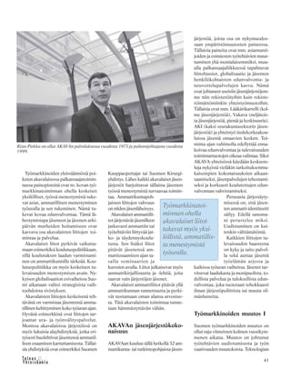 41
Työmarkkinoiden yleissäännöstä poi-
keten akavalaisessa palkansaajatoimin-
nassa painopisteinä ovat ns. kovan työ-
markkinatoiminnan ohella keskeiset
yksilölliset, työssä menestymistä tuke-
vat asiat, ammatillinen menestyminen
työuralla ja sen tukeminen. Nämä tu-
kevat kovaa edunvalvontaa. Tämä lä-
hestymistapa jäseneen ja jäsenen arki-
päivän murheiden hoitamiseen ovat
kasvava osa akavalaisten liittojen toi-
mintaa ja palvelua.
Akavalaiset liitot pyrkivät vaikutta-
maan esimerkiksi koulutuspolitiikkaan,
sillä koulutuksen laadun varmistami-
nen on ammattikunnille tärkeää. Kou-
lutuspolitiikka on myös keskeinen tu-
levaisuuden menestymisen avain. Ny-
kyisen globalisaation esivaiheissa Suo-
mi aikanaan valitsi strategisista vaih-
toehdoista sivistyksen.
Akavalaisten liittojen keskeisenä teh-
tävänä on varmistaa jäsentensä amma-
tillinen kehittyminen koko työuran ajan.
Hyvänä esimerkkinä ovat liittojen tar-
joamat ura- ja työnvälityspalvelut.
Monissa akavalaisissa järjestöissä on
myös lukuisia alayhdistyksiä, jotka eri-
tyisesti huolehtivat jäsentensä ammatil-
lisen osaamisen kartuttamisesta. Tällai-
sia yhdistyksiä ovat esimerkiksi Suomen
Kauppaopettajat tai Suomen Kirurgi-
yhdistys. Lähes kaikki akavalaiset jäsen-
järjestöt harjoittavat tällaista jäsenten
työssä menestymistä turvaavaa toimin-
taa. Ammattikuntapoh-
jaisten liittojen vahvuus
on niiden jäsenläheisyys.
Akavalaiset ammattilii-
tot järjestävät jäsenilleen
jatkuvasti ammattiin tai
työtehtäviin liittyvää jat-
ko- ja täydennyskoulu-
tusta. Sen lisäksi liitot
pitävät jäsenensä am-
mattiosaamisen ajan ta-
salla seminaarien ja
kurssien avulla. Liitot julkaisevat myös
ammattikirjallisuutta ja -lehtiä, joita
saavat vain järjestöjen jäsenet.
Akavalaiset ammattiliitot pitävät yllä
ammattikunnan tunnettuutta ja pyrki-
vät nostamaan oman alansa arvostus-
ta. Tätä akavalaisten toimintaa tunne-
taan hämmästyttävän vähän.
AKAVAn jäsenjärjestökoko-
naisuus
AKAVAan kuuluu tällä hetkellä 32 am-
mattikunta- tai tutkintopohjaista jäsen-
järjestöä, joista osa on nykymuodos-
saan ympäristömuutosten paineessa.
Tällaisia paineita ovat mm. asiantunti-
joiden ja esimiesten työtehtävien muut-
tuminen yhä monialaisemmiksi, muu-
alla palkansaajaliikkeessä tapahtuvat
liittofuusiot, globalisaatio ja jäsenten
henkilökohtaisten edunvalvonta- ja
neuvottelupalvelujen kasvu. Nämä
ovat johtaneet useisiin jäsenjärjestöjem-
me niin rekisteröityihin kuin rekiste-
röimättömiinkin yhteistyömuotoihin.
Tällaisia ovat mm. Lääkärikartelli (kol-
me jäsenjärjestöä), Vakava (neljätois-
ta jäsenjärjestöä, pieniä ja keskisuuria),
AKI (kaksi seurakuntasektorin jäsen-
järjestöä) ja yhteistyö tiedekorkeakou-
luissa jäseniä omaavien kesken. Toi-
minta ajan valtimolla edellyttää enna-
koivaa edunvalvontaa ja tulevaisuuden
toimintamuotojen oikeaa valintaa. Siksi
AKAVA-yhteisössä käydään keskuste-
luja nykyistä vieläkin tarkoituksenmu-
kaisempien kokonaisuuksien aikaan-
saamiseksi, jäsenpalvelujen tehostami-
seksi ja korkeasti koulutettujen edun-
valvonnan vahvistamiseksi.
Perusasia järjestäyty-
misessä on, että jäsen-
ten ammatti-identiteetti
säilyy. Edellä sanoma-
ni perustelee miksi.
Uudistuminen on kui-
tenkin välttämätöntä.
Kaikkien liittojen tu-
levaisuuden haasteena
on kyky ja taito palvel-
la sekä auttaa jäsentä
työelämän arjessa ja
kaikissa työuran vaiheissa. Jäsenet tar-
vitsevat laadukasta ja monipuolista, to-
dellista palvelua ja tuloksellista edun-
valvontaa, joka tuotetaan tehokkaasti
ilman järjestöpoliittista tai muuta sil-
mänlumetta.
Työmarkkinoiden muutos I
Suomen työmarkkinoiden muutos on
ollut raju viimeisten kolmen vuosikym-
menen aikana. Muutos on johtunut
työtehtävien uudistumisesta ja työn
vaativuuden muutoksista. Teknologian
Risto Piekka on ollut AKAVAn palveluksessa vuodesta 1973 ja puheenjohtajana vuodesta
1999.
Työmarkkinatoi-
minnan ohella
akavalaiset liitot
tukevat myös yksi-
löllistä, ammatillis-
ta menestymistä
työuralla.
 
