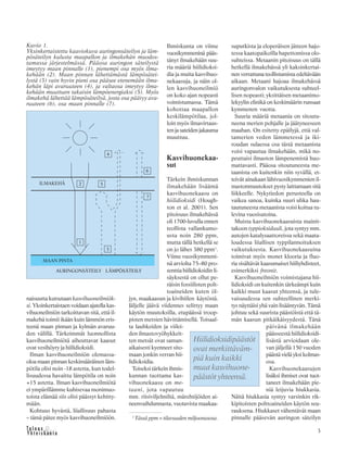 3
naisuutta kutsutaan kasvihuoneilmiök-
si. Yksinkertaistaen voidaan ajatella kas-
vihuoneilmiön tarkoittavan sitä, että il-
makehä toimii ikään kuin lämmön eris-
teenä maan pinnan ja kylmän avaruu-
den välillä. Tärkeimmät luonnollista
kasvihuoneilmiötä aiheuttavat kaasut
ovat vesihöyry ja hiilidioksidi.
Ilman kasvihuoneilmiön olemassa-
oloa maan pinnan keskimääräinen läm-
pötila olisi noin -18 astetta, kun todel-
lisuudessa havaittu lämpötila on noin
+15 astetta. Ilman kasvihuoneilmiötä
ei ympärillämme kuhisevaa monimuo-
toista elämää siis olisi päässyt kehitty-
mään.
Kohtuus hyvästä, liiallisuus pahasta
– tämä pätee myös kasvihuoneilmiöön.
Ihmiskunta on viime
vuosikymmeninä pääs-
tänyt ilmakehään suu-
ria määriä hiilidioksi-
dia ja muita kasvihuo-
nekaasuja, ja näin ol-
len kasvihuoneilmiö
on koko ajan nopeasti
voimistumassa. Tämä
kohottaa maapallon
keskilämpötilaa, jol-
loin myös ilmavirtaus-
tenjasateidenjakauma
muuttuu.
Kasvihuonekaa-
sut
Tärkein ihmiskunnan
ilmakehään lisäämä
kasvihuonekaasu on
hiilidioksidi (Hough-
ton et al. 2001). Sen
pitoisuus ilmakehässä
oli 1700-luvulla ennen
teollista vallankumo-
usta noin 280 ppm,
mutta tällä hetkellä se
on jo lähes 380 ppm1
.
Viime vuosikymmeni-
nä arviolta 75–80 pro-
senttia hiilidioksidin li-
säyksestä on ollut pe-
räisin fossiilisten polt-
toaineiden kuten öl-
jyn, maakaasun ja kivihiilen käytöstä.
Jäljelle jäävä viidennes selittyy maan
käytön muutoksilla, etupäässä troop-
pisten metsien hävittämisellä. Toisaal-
ta lauhkeiden ja viilei-
den ilmastovyöhykkeit-
ten metsät ovat saman-
aikaisesti kyenneet sito-
maan jonkin verran hii-
lidioksidia.
Toiseksi tärkein ihmis-
kunnan tuottama kas-
vihuonekaasu on me-
taani, jota vapautuu
mm. riisiviljelmiltä, märehtijöiden ai-
neenvaihdunnasta, vuotavista maakaa-
suputkista ja eloperäisen jätteen hajo-
tessa kaatopaikoilla hapettomissa olo-
suhteissa. Metaanin pitoisuus on tällä
hetkellä ilmakehässä yli kaksinkertai-
nen verrattuna teollistumista edeltävään
aikaan. Metaani hajoaa ilmakehässä
auringonvalon vaikutuksesta suhteel-
lisen nopeasti; yksittäisen metaanimo-
lekyylin elinikä on keskimäärin runsaat
kymmenen vuotta.
Suuria määriä metaania on sitoutu-
neena merien pohjalle ja jäätyneeseen
maahan. On esitetty epäilyjä, että val-
tamerien veden lämmetessä ja iki-
roudan sulaessa osa tästä metaanista
voisi vapautua ilmakehään, mikä no-
peuttaisi ilmaston lämpenemistä huo-
mattavasti. Pääosa sitoutuneesta me-
taanista on kuitenkin niin syvällä, et-
teivät ainakaan lähivuosikymmenien il-
mastonmuutokset pysty laittamaan sitä
liikkeelle. Nykytiedon perusteella on
vaikea sanoa, kuinka suuri uhka hau-
tautuneesta metaanista voisi koitua tu-
levina vuosisatoina.
Muista kasvihuonekaasuista mainit-
takoon typpioksiduuli, jota syntyy mm.
autojen katalysaattoreissa sekä maata-
loudessa liiallisen typpilannoituksen
vaikutuksesta. Kasvihuonekaasuina
toimivat myös monet klooria ja fluo-
ria sisältävät kaasumaiset hiiliyhdisteet,
esimerkiksi freonit.
Kasvihuoneilmiön voimistajana hii-
lidioksidi on kuitenkin tärkeämpi kuin
kaikki muut kaasut yhteensä, ja tule-
vaisuudessa sen suhteellinen merki-
tys näyttäisi yhä vain lisääntyvän. Tämä
johtuu sekä suurista päästöistä että tä-
män kaasun pitkäikäisyydestä. Tänä
päivänä ilmakehään
päässeestä hiilidioksidi-
lisästä arvioidaan ole-
van jäljellä 150 vuoden
päästä vielä yksi kolmas-
osa.
Kasvihuonekaasujen
lisäksi ihmiset ovat tuot-
taneet ilmakehään pie-
niä leijuvia hiukkasia.
Näitä hiukkasia syntyy varsinkin rik-
kipitoisten polttoaineiden käytön seu-
rauksena. Hiukkaset vähentävät maan
pinnalle pääsevän auringon säteilyn1
Tässä ppm = tilavuuden miljoonasosa.
Kuvio 1.
Yksinkertaistettu kaaviokuva auringonsäteilyn ja läm-
pösäteilyn kulusta maapallon ja ilmakehän muodos-
tamassa järjestelmässä. Pääosa auringon säteilystä
imeytyy maan pinnalle (1), pienempi osa myös ilma-
kehään (2). Maan pinnan lähettämästä lämpösätei-
lystä (3) vain hyvin pieni osa pääsee etenemään ilma-
kehän läpi avaruuteen (4), ja valtaosa imeytyy ilma-
kehään muuttuen takaisin lämpöenergiaksi (5). Myös
ilmakehä lähettää lämpösäteilyä, josta osa päätyy ava-
ruuteen (6), osa maan pinnalle (7).
Hiilidioksidipäästöt
ovat merkittäväm-
piä kuin kaikki
muut kasvihuone-
päästöt yhteensä.
 