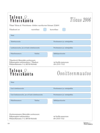 48
Nimi
Uusi toimitusosoite Postinumero ja -toimipaikka
Uusi laskutusosoite, jos eri kuin toimitusosoite Postinumero ja -toimipaikka
Osoitteenmuutos lähetetään osoitteeseen:
Palkansaajien tutkimuslaitos tai faxilla numeroon:
Pitkänsillanranta 3 A, 00530 Helsinki 09–2535 7332
Puhelinnumero Telefax Sähköpostiosoite
Osoitteenmuutos
Tilauskortti lähetetään osoitteeseen:
Palkansaajien tutkimuslaitos / Tilaukset tai faxilla numeroon:
Pitkänsillanranta 3 A, 00530 Helsinki 09–2535 7332
Tilaus 2006
Tilaan Talous & Yhteiskunta -lehden vuosikerran hintaan 22,00 €
Tilaukseni on vuositilaus kestotilaus
Toimitusosoite Postinumero ja -toimipaikka
Laskutusosoite, jos eri kuin toimitusosoite Postinumero ja -toimipaikka
Puhelinnumero Telefax Sähköpostiosoite
Nimi
 