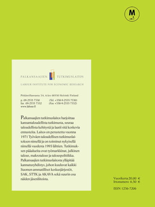 Pitkänsillanranta 3A, 6.krs 00530 Helsinki Finland
p. 09-2535 7330 (Tel. +358-9-2535 7330)
fax 09-2535 7332 (Fax +358-9-2535 7332)
www.labour.fi
Palkansaajien tutkimuslaitos harjoittaa
kansantaloudellista tutkimusta, seuraa
taloudellista kehitystä ja laatii sitä koskevia
ennusteita. Laitos on perustettu vuonna
1971 Työväen taloudellisen tutkimuslai-
toksen nimellä ja on toiminut nykyisellä
nimellä vuodesta 1993 lähtien. Tutkimuk-
sen pääalueita ovat työmarkkinat, julkinen
talous, makrotalous ja talouspolitiikka.
Palkansaajien tutkimuslaitosta ylläpitää
kannatusyhdistys, johon kuuluvat kaikki
Suomen ammatilliset keskusjärjestöt,
SAK, STTK ja AKAVA sekä suurin osa
näiden jäsenliitoista. Vuosikerta20,00 €
Irtonumero 6,50 €
ISSN 1236-7206
 