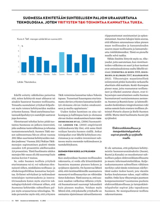 08 T&Y talous ja yhteiskunta 4 | 2013
Edellä esitetty näkökulma painottaa
sitä, miten kehittyvät maat uhkaavat tai
ainakin haastavat Suomen teollisuutta.
Toisaalta suomalaiset yritykset kilpaile-
vat myös toisten kehittyneiden maiden
yritysten kanssa. Tässä asetelmassa kus-
tannuskilpailukyvyn osatekijät saattavat
jopa korostua.
Oletettavasti tehokas keino pitää tuo-
tantoa Suomessa on jatkuva innovointi,
joka uudistaa tuotevalikoimaa ja tehostaa
tuotantomenetelmiä. Suomen T&K-me-
not suhteutettuna bkt:en olivat vuonna
2011 lähes suurimmat kehittyneiden mai-
den joukossa.6
Vuonna 2012 Nokian T&K-
menojen supistuminen pudotti tämän
osuuden 3,55 prosenttiin edellisvuoden
3,8 prosentista. Tästä huolimatta näiden
menojen bkt-osuus oli yhä suurempi kuin
muissa kuvion 9 maissa.
Se, onko Suomen teollisia yrityksiä
eturintamassa vai ei, voi vaikuttaa olen-
naisesti siihen, minkälaista teollisuus- ja
elinkeinopolitiikkaa kannattaa harjoit-
taa. Erilaiset selvitykset ja tutkimukset
toimialojen tuottavuudesta ja innova-
tiivisuudesta kuten myös eturivin tek-
nologiayrityksistä viittaavat siihen, että
Suomessa kehitetään suhteellisen pal-
jon myös uraauurtavaa teknologiaa. Tä-
män perustelee myös sitä, että yritysten
T&K-toimintaa kannattaa tukea Tekesin
tapaan. Tunnetusti kauempana eturinta-
masta olevien yritysten kannattaa keskit-
tyä olemassa olevan tiedon omaksumi-
seen ja muilta oppimiseen.7
Uuden tiedon luominen on aina vai-
keampaa ja kalliimpaa kuin jo olemassa
olevan tiedon omaksuminen kuten Van-
denbussche et al. (2006) huomautti-
vat. Lehdon ym. (2010) empiirisestä
tutkimuksesta käy ilmi, että sama ilmiö
voidaan havaita Suomen sisällä. Jotkut
toimipaikat ovat lähellä kehityksen etu-
rintamaa ja ne ovatkin investoineet suh-
teessa muita enemmän tutkimukseen ja
tuotekehitykseen.
SUOMEN PIENI KOKO JA SYRJÄINEN
ASEMA
Kun analysoidaan Suomen teollisuuden
rakennetta, ei voida olla kiinnittämättä
huomiota maamme pieneen kokoon ja
syrjäiseen sijaintiin. On luontevaa lähteä
siitä, että vientimarkkinoille suuntautuva
menestyvä teollisuusyritys on vähintään
tietyn kokoinen. Tästä seuraa se, että suu-
reen maahan valikoituu tällaisia yrityk-
siä huomattavasti suurempi lukumäärä
kuin pieneen maahan. Voidaan myös
lähteä siitä, että jokaiselle yritykselle on
ominaista sijaintimaan taloustilanteesta
riippumattomat onnistumiset ja epäon-
nistumiset. Suurten lukujen laista seuraa,
että tällainen satunnaisuus tekee pienen
maan teollisuuden ja kansantalouden
suuren maan teollisuutta ja kansantalo-
utta riskikkäämmäksi. Tämä on pienelle
maalle selvä taakka.
Tähän ilmiöön liittyvät myös ns. tihe-
ysedut, joita saavutetaan, kun vientituot-
teiden valikoima on suuri ja kun tuotteet
ovat ominaisuuksiensa osalta lähellä toi-
siaan (Feenstra ja Keen 2008, Haus-
mann ja Klinger 2007, Haaparanta
2013). Tiheysetujen maantieteellistä
esiintymistä pitäisi kuitenkin tarkastella
alueittain eikä maittain. Keski-Euroopan
pienet maat, joita reunustavat teollistu-
neet ja tiheästi asutetut alueet, ovat ti-
heysetujen saavuttamisen osalta Suomea
huomattavasti suotuisemmassa asemas-
sa. Suomen ja Ruotsin kone- ja laiteteolli-
suuden keskinäinen integroituminen toki
auttaa samoin kuin orastava teollinen yh-
teistyö Pietarin alueen ja Etelä-Suomen
välillä. Mutta tästä huolimatta Suomi jää
syrjäiseksi.
Elektroniikkateollisuus ja
tietojenkäsittelypalvelut
sopivat pienelle ja syrjäiselle
maalle.
Ei ole sattumaa, että pohjoisen kehitty-
neisiin luonnonvaratalouksiin (Suomi,
Ruotsi ja Kanada) on muodostunut suh-
teellisen paljon elektroniikkateollisuutta
ja muuta informaatiotekniikkaa. Kulje-
tuskustannusten suhteellisen vähäinen
merkitys sekä tämän toiminnan edellyt-
tämä uuden tiedon luonti, jota väestön
korkea koulutustaso tukee, sopii näihin
maihin. Onko kyse tiheysetujen puutteen
kompensoinnista? Luonteensa puolesta
elektroniikkateollisuus ja tietojenkäsit-
telypalvelut sopivat joka tapauksessa
Suomeen. Ne monipuolistavat teollista
rakennettamme.
SUOMESSA KEHITETÄÄN SUHTEELLISEN PALJON URAAUURTAVAA
TEKNOLOGIAA, JOTEN YRITYSTEN T&K-TOIMINTAA KANNATTAA TUKEA.
Kuvio 9. T&K -menojen suhde bkt:en vuonna 2011.
Lähde: Tilastokeskus.
0
1
2
3
4
5
EU27 Tanska Saksa Ranska Italia Suomi Ruotsi UK Japani USA
%
 