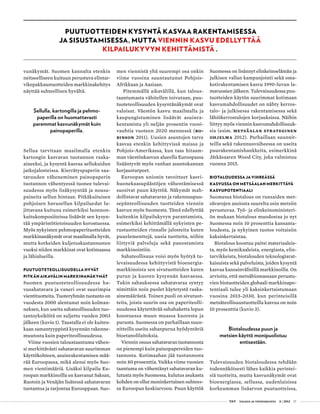  T&Y talous ja yhteiskunta 4 | 2013 17
vunäkymät. Suomen kannalta etenkin
neitseelliseen kuituun perustuva elintar-
vikepakkaustuotteiden markkinakehitys
näyttää suhteellisen hyvältä.
Sellulla, kartongilla ja pehmo­
paperilla on huomattavasti
paremmat kasvunäkymät kuin
painopaperilla.
Sellua tarvitaan maailmalla etenkin
kartongin kasvavan tuotannon raaka-
aineeksi, ja kysyntä kasvaa sellukuidun
jatkojalosteissa. Kierrätyspaperin saa-
tavuuden väheneminen painopaperin
tuotannon vähentyessä tuonee tulevai-
suudessa myös lisäkysyntää ja nousu-
paineita sellun hintaan. Pitkäkuituisen
pohjoisen havusellun kilpailuedut lu-
jittavana kuituna esimerkiksi luonnon-
kuitukomposiiteissa lisäävät sen kysyn-
tää ympäristötietoisuuden korostuessa.
Myös nykyisten pehmopaperituotteiden
markkinanäkymät ovat maailmalla hyvät,
mutta korkeiden kuljetuskustannusten
vuoksi niiden markkinat ovat kotimaassa
ja lähialueilla.
PUUTUOTETEOLLISUUDELLA HYVÄT
PITKÄN AIKAVÄLIN MARKKINANÄKYMÄT
Suomen puutuoteteollisuudessa ha-
vusahatavara ja vaneri ovat suurimpia
vientituotteita. Tuoteryhmän tuotanto on
vuodesta 2000 alentunut noin kolman-
neksen, kun useita sahateollisuuden tuo-
tantoyksiköitä on suljettu vuoden 2003
jälkeen (kuvio 1). Taustalla ei ole kuiten-
kaan samantyyppistä kysynnän rakenne-
muutosta kuin paperiteollisuudessa.
Viime vuosien taloustaantuma vähen-
si merkittävästi sahatavaran suurimman
käyttökohteen, asuinrakentamisen mää-
rää Euroopassa, mikä alensi myös Suo-
men vientimääriä. Lisäksi kilpailu Eu-
roopan markkinoilla on kasvanut Saksan,
Ruotsin ja Venäjän lisätessä sahatavaran
tuotantoa ja tarjontaa Eurooppaan. Suo-
men viennistä yhä suurempi osa onkin
viime vuosina suuntautunut Pohjois-
Afrikkaan ja Aasiaan.
Pitemmällä aikavälillä, kun talous-
taantumasta vähitellen toivutaan, puu-
tuoteteollisuuden kysyntänäkymät ovat
valoisat. Väestön kasvu maailmalla ja
kaupungistuminen lisäävät asuinra-
kentamista yli neljän prosentin vuosi-
vauhtia vuoteen 2020 mennessä (Ro-
binson 2011). Uusien asuntojen tarve
kasvaa etenkin kehittyvissä maissa ja
Pohjois-Amerikassa, kun taas hitaam-
man väes­tönkasvun alueella Euroopassa
lisääntyvät myös vanhan asuntokannan
korjaustarpeet.
Euroopan unionin tavoitteet kasvi-
huonekaasupäästöjen vähentämisessä
suosivat puun käyttöä. Näkymät mah-
dollistavat sahatavaran ja rakennuspuu-
sepänteollisuuden tuotteiden viennin
kasvun myös Suomesta. Tämä edellyttää
kuitenkin kilpailukyvyn parantamista,
esimerkiksi kehittämällä nykyisten pe-
rustuotteiden rinnalle jalosteita kuten
puuelementtejä, uusia tuotteita, niihin
liittyviä palveluja sekä panostamista
markkinointiin.
Sahateollisuus voisi myös hyötyä tu-
levaisuudessa kehittyvistä bioenergia-
markkinoista sen sivutuotteiden kuten
purun ja kuoren kysynnän kasvaessa.
Tukin sahauksessa sahatavaraa syntyy
nimittäin noin puolet käytetystä raaka-
ainemäärästä. Toinen puoli on sivutuot-
teita, joista suurin osa on paperiteolli-
suudessa käytettävää sahahaketta lopun
koostuessa muun muassa kuoresta ja
purusta. Suomessa on parhaillaan suun-
nitteilla useita sahanpurua hyödyntäviä
bioetanolilaitoksia.
Viennin osuus sahatavaran tuotannosta
on pienempi kuin painopapereiden tuo-
tannosta. Kotimaahan jää tuotannosta
noin 40 prosenttia. Vaikka viime vuosien
taantuma on vähentänyt sahatavaran ku-
lutusta myös Suomessa, kulutus asukasta
kohden on ollut moninkertainen suhtees-
sa Euroopan keskiarvoon. Puun käyttöä
Suomessa on lisännyt elinkeinoelämän ja
julkisen vallan kampanjointi sekä oma-
kotirakentamisen kasvu 1990-luvun la-
mavuosien jälkeen. Tulevaisuudessa puu-
tuotteiden käytön suurimmat kotimaan
kasvumahdollisuudet on nähty kerros-
talo- ja julkisessa rakentamisessa sekä
lähiökerrostalojen korjauksissa. Näihin
liittyy myös viennin kasvumahdollisuuk-
sia (esim. Metsäalan strateginen
ohjelma 2012). Parhaillaan suunnit-
teilla sekä rakennusvaiheessa on useita
puurakentamishankkeita, esimerkkinä
Jätkäsaaren Wood City, joka valmistuu
vuonna 2015.
BIOTALOUDESSA JA VIHREÄSSÄ
KASVUSSA ON METSÄALAN MERKITTÄVÄ
KASVU­POTENTIAALI
Suomessa biotalous on runsaiden met-
sävarojen ansiosta suurelta osin metsiin
perustuvaa. Työ- ja elinkeinoministeri-
ön mukaan biotalous muodostaa jo nyt
Suomessa noin 10 prosenttia kansanta-
loudesta, ja nykyinen tuotos voitaisiin
kaksinkertaistaa.
Biotalous koostuu paitsi materiaaleis-
ta, myös kemikaaleista, energiasta, elin-
tarvikkeista, biotalouden teknologiarat-
kaisuista sekä palveluista, joiden kysyntä
kasvaa kansainvälisillä markkinoilla. On
arvioitu, että metsäbiomassaan perustu-
vien biotuotteiden globaali markkinapo-
tentiaali tulee yli kaksinkertaistumaan
vuosina 2015-2030, kun perinteisillä
metsäteollisuustuotteilla kasvua on noin
10 prosenttia (kuvio 3).
Biotaloudessa puun ja
metsien käyttö monipuolistuu
entisestään.
Tulevaisuuden biotaloudessa tehdään
todennäköisesti lähes kaikkia perintei-
siä tuotteita, mutta kasvunäkymät ovat
bioenergiassa, sellussa, uudenlaisissa
korkeamman lisäarvon puutuotteissa,
PUUTUOTTEIDEN KYSYNTÄ KASVAA RAKENTAMISESSA
JA SISUSTAMISESSA, MUTTA VIENNIN KASVU EDELLYTTÄÄ
KILPAILUKYVYN KEHITTÄMISTÄ .
 