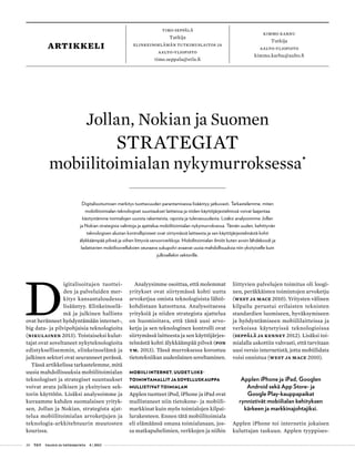20 T&Y talous ja yhteiskunta 4 | 2013
timo seppälä
Tutkija
Elinkeinoelämän tutkimuslaitos ja
aalto-yliopisto
timo.seppala@etla.fi
Kimmo Karhu
Tutkija
Aalto-yliopisto
kimmo.karhu@aalto.fi
artikkeli
D
igitalisoitujen tuottei-
den ja palveluiden mer-
kitys kansantaloudessa
lisääntyy. Elinkeinoelä-
mä ja julkinen hallinto
ovat heränneet hyödyntämään internet-,
big data- ja pilvipohjaisia teknologioita
(Nikulainen 2013). Toistaiseksi kulut-
tajat ovat soveltaneet nykyteknologioita
edistyksellisemmin, elinkeinoelämä ja
julkinen sektori ovat seuranneet perässä.
Tässä artikkelissa tarkastelemme, mitä
uusia mahdollisuuksia mobiilitoimialan
teknologiset ja strategiset suuntaukset
voivat avata julkisen ja yksityisen sek-
torin käyttöön. Lisäksi analysoimme ja
kuvaamme kahden suomalaisen yrityk-
sen, Jollan ja Nokian, strategista ajat-
telua mobiilitoimialan arvoketjujen ja
teknologia-arkkitehtuurin muutosten
kourissa.
Analyysimme osoittaa, että molemmat
yritykset ovat siirtymässä kohti uutta
arvoketjua omista teknologisista lähtö-
kohdistaan katsottuna. Analysoitaessa
yrityksiä ja niiden strategista ajattelua
on huomioitava, että tämä uusi arvo-
ketju ja sen teknologinen kontrolli ovat
siirtymässä laitteesta ja sen käyttöjärjes-
telmästä kohti älykkäämpää pilveä (Pon
ym. 2013). Tässä murroksessa korostuu
tietotekniikan uudenlainen soveltaminen.
MOBIILI INTERNET, UUDET LIIKE-
TOIMINTAMALLIT JA SOVELLUSKAUPPA
MULLISTIVAT TOIMIALAN
Applen tuotteet iPod, iPhone ja iPad ovat
mullistaneet niin tietokone- ja mobiili-
markkinat kuin myös toimialojen kilpai-
lurakenteen. Ennen tätä mobiilitoimiala
eli elämäänsä omana toimialanaan, jos-
sa matkapuhelimien, verkkojen ja niihin
Jollan, Nokian ja Suomen
STRATEGIAT
mobiilitoimialan nykymurroksessa
•
Digitalisoitumisen merkitys tuottavuuden parantamisessa lisääntyy jatkuvasti. Tarkastelemme, miten
mobiilitoimialan teknologiset suuntaukset laitteissa ja niiden käyttöjärjestelmissä voivat laajentaa
käsitystämme toimialojen uusista rakenteista, rajoista ja tulevaisuudesta. Lisäksi analysoimme Jollan
ja Nokian strategisia valintoja ja ajattelua mobiilitoimialan nykymurroksessa. Tämän uuden, kehittyvän
teknologisen alustan kontrollipisteet ovat siirtymässä laitteesta ja sen käyttöjärjestelmästä kohti
älykkäämpää pilveä ja siihen liittyviä sensoriverkkoja. Mobiilitoimialan ilmiöt kuten avoin lähdekoodi ja
ladattavien mobiilisovelluksien seuraava sukupolvi avaavat uusia mahdollisuuksia niin yksityiselle kuin
julkisellekin sektorille.
liittyvien palvelujen toimitus oli loogi-
nen, peräkkäisten toimintojen arvoketju
(West ja Mace 2010). Yritysten välinen
kilpailu perustui erilaisten teknisten
standardien luomiseen, hyväksymiseen
ja hyödyntämiseen mobiililaitteissa ja
verkoissa käytetyissä teknologioissa
(Seppälä ja Kenney 2012). Lisäksi toi-
mialalla uskottiin vahvasti, että tarvitaan
uusi versio internetistä, jotta mobiilidata
voisi onnistua (West ja Mace 2010).
Applen iPhone ja iPad, Googlen
Android sekä App Store- ja
Google Play-kauppapaikat
rynnistivät mobiilialan kehityksen
kärkeen ja markkinajohtajiksi.
Applen iPhone toi internetin jokaisen
kuluttajan taskuun. Applen tyyppises-
 