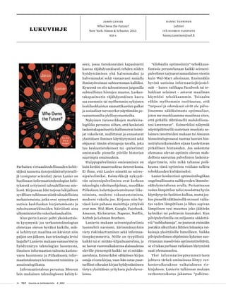 26 T&Y talous ja yhteiskunta 4 | 2013
LUKUvihje
Hannu tanninen
Lehtori
Itä-Suomen yliopisto
hannu.tanninen@uef.fi
Jaron Lanier
Who Owns the Future?
New York: Simon & Schuster, 2013.
416 s.
Parhaiten virtuaalitodellisuuden kehit-
täjänä tunnettu tietojenkäsittelytieteili-
jä (computer scientist) Jaron Lanier on
huolissaan informaatioteknologian kehi-
tyksestä erityisesti taloudellisessa mie-
lessä. Kirjassaan hän tarjoaa lukijalleen
syvällisen tulkinnan niistä taloudellisista
mekanismeista, jotka ovat synnyttäneet
uutisia keskiluokan kurjistumisesta ja
rahoitusmarkkinoiden häiriöistä aina
ulkoministeriön vakoiluskandaaliin.
Alun perin Lanier pohti yksinkertais-
ta kysymystä: jos verkostoteknologian
oletetaan olevan hyväksi kaikille, mik-
si kehittynyt maailma on kärsinyt niin
paljon sen jälkeen, kun teknologia levisi
laajalle? Lanierin mukaan vastaus löytyy
hyödynnetyn teknologian luonteesta,
ilmaisen informaation taloutta kutista-
vasta luonteesta ja Piilaaksosta infor-
maatiotalouteen levinneestä toiminta- ja
ansaintalogiikasta.
Informaatiotalous perustuu Mooren
lain mukainen teknologiseen kehityk-
seen, jossa tietokoneiden kapasiteetti
kasvaa räjähdysmäisesti tehden niiden
hyödyntämisen yhä halvemmaksi ja
halvemmaksi sekä vastaavasti samalla
ihmistyövoiman suhteettoman kalliiksi.
Kyseessä on siis taloustieteen jargonilla
suhteellisten hintojen muutos. Lasken-
takapasiteetin räjähdysmäinen kasvu
saa enemmin tai myöhemmin nykyisten
keskiluokkaisten ammattikuntien palkat
ja sosiaaliset turvaverkot näyttämään pe-
rusteettomilta ylellisyystuotteilta.
Nykyinen tietoverkkojen markkina-
logiikka perustuu siihen, että keskeistä
laskentakapasiteettia hallinnoivat toimi-
jat vakoilevat, mallittavat ja ennustavat
yksittäisen ihmisen käyttäytymistä sekä
ohjaavat tämän elintapoja tavalla, joka
luo keskustietokoneet tai -palvelimet
omistavalle pienelle piirille historian
suurimpia omaisuuksia.
Huippupalvelimien omistaminen on
kuin keräisi maanvuokraa tietoverkosta.
Ei ihme, että Lanier nimeää ne seiree-
nipalvelimiksi. Esimerkkejä nykypäi-
vän seireenipalvelimista ovat korkean
teknologin rahoitusohjelmat, muodikas
Piilaakson kuluttajaorientoitunut liike-
toiminta, moderni vakuutustoiminta,
moderni vakoilu jne. Kirjassa niin hy-
vässä kuin pahassa mainittuja yrityksiä
ovat mm. Wal-Mart, Google, Facebook,
Amazon, Kickstarter, Napster, Netflix,
Airbnb ja Lehman Brothers.
Lanierin mukaan seireenipalvelimia
luonnehtii narsismi, äärimmäisyyksin
viety riskinkarttaminen sekä informaa-
tioepäsymmetria. Niille on tyypillistä
kaikki tai ei mitään-kilpailuasetelma, ja
ne luovat vuorovaikuksensa alaisuudessa
oleville pienempiä kaikki tai ei mitään-
asetelmia. Esimerkiksi sähköisen kirjan
ostaja ei osta kirjaa, vaan hän ostaa puut-
teelliset oikeudet kirjan hyödyntämiseen
tietyn yksittäisen yrityksen palveluver-
kossa.
”Globaalin optimoinnin” tehokkuus-
fantasia perustelunaan kaikki seireeni-
palvelimet tarjoavat samanlaisen viestin
kuin Wal-Mart aikoinaan. Ensinnäkin
hyvinä uutisina informaatiojärjestel-
mät - kuten vaikkapa Facebook tai te-
hokkaat selaimet - antavat maailman
käyttöösi tehokkaammin. Toisaalta
vähän myöhemmin osoittautuu, että
”tarpeesi ja odotuksesi eivät ole palve-
limemme näkökulmasta optimaaliset,
joten me muokkaamme maailmaa siten,
että pitkällä tähtäimellä mahdollisuu-
tesi kaventuvat”. Esimerkiksi näkymää
näyttöpäätteellä saatetaan muokata se-
laimen tavoitteiden mukaan tai Amazon
hinnoitteluprosessi tuottaa luovien hin-
noitteluratkaisuiden sijaan kuolettavan
pitkällisen hintasodan. Jos uskomme
olemassa olevan optimin olevan mah-
dollista saavuttaa palvelinten laskenta-
algoritmein, niin mikä tahansa poik-
keama tästä optimista voidaan tulkita
tehokkuuden kieltämiseksi.
Lanier konkretisoi optimointilogiikan
ongelmallisuutta suihkuveden lämmön-
säätelymetaforan avulla. Periaatteessa
veden lämpötilan tulisi noudattaa hyvin
käyttäytyvän funktion kulkua, mutta jos-
kus pienellä säätämisellä on suuri vaiku-
tus veden lämpötilaan ja lähes sopivan
lämpöinen vesi muuttuu joko jäätävän
kylmäksi tai polttavan kuumaksi. Kun
pilvipalvelimilla on miljoonia säädettä-
viä ”suihkuhanoja”, ne joutuvat etsimään
jostakin alkutilasta lähtien lokaaleja rat-
kaisuja yksittäisille hanoilleen. Vaikka
pilvipalvelimen ohjelmisto kykenee suo-
rittamaan massiivisia optimointitehtäviä,
se ei takaa parhaan ratkaisun löytymistä
saati olemassaoloa.
Yksi informaatioepäsymmetriasta
johtuva tärkeä ominaisuus liittyy ver-
kostovaikutuksen vaikutukseen ris-
kinjakoon. Lanierin tulkinnan mukaan
verkostovaikutus jakautuu ”palkitse-
 