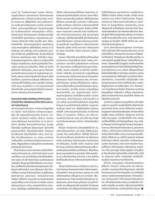  T&Y talous ja yhteiskunta 4 | 2013 27
vaan” ja ”rankaisevaan” osaan. Seiree-
nipalvelimet saavuttavat dominanssin
palkitsevien verkostovaikutusten avul-
la, mutta ne ylläpitävät sitä rankaisevi-
en verkostovaikutusten avulla (esimer-
kiksi mainospaikkojen huutokauppa
tai tiedonsaannin menetyksen uhka).
Syntynyttä dominanssia hyödynnetään
siirtämällä palvelimen tarjoamaan pal-
veluun liittyvät riskit muille mm. käyt-
töehdoilla. Seireenipalvelin näyttäytyy
vain neutraalina välittäjänä, mutta se ei
koskaan ole toimija, jota voitaisiin syyt-
tää tehdyistä päätöksistä. Esimerkkinä
kirjassa mainitaan mm. Airbnb:n yksi-
tyismajoituspalvelu, joka toi miljoonille
halpaa majoitusta, mutta joidenkin har-
vojen omaisuus tuhottiin. Näin on luotu
globaali riskinjako, jossa muut ihmiset
tai instituutiot joutuvat maksamaan ris-
kistä, mutta seireenipalvelin kuorii edut
itselleen. Lanierin mukaan tällainen toi-
mintamalli kääntyy aina itseään vastaan,
sillä muu maailma ei voi loputtomasti
absorboida seireenipalvelimien kasvat-
tamia riskejä ja kustannuksia.
HUMANISTINEN INFORMAATIOTALOUS:
SYMMETRIA INFORMAATION OSTAJAN JA
MYYJÄN VÄLILLE
Seireenipalvelimien toimintalogiikka
on myös ristiriidassa valinnanvapau-
den tai vapaaehtoisuuden kanssa. La-
nierin mielestä online-yhteys tuntuu
aina pikkuisen karmivalta: se ei ole ai-
dosti yksilön kontrolloitavissa, koska
käyttäjä vaaditaan alistumaan ”pienellä
painettuihin” käyttöehtoihin. Ihmiset
hyväksyvät käyttöehdot siksi, että nii-
den hyväksyminen on ainoa toimiva
vaihtoehto yrityksen boikotoimisen si-
jasta. Digitaalinen nykypäivä muistuttaa
pehmeää kiristystä.
Yksi kirjassa esiin nostettu mielenkiin-
toinen havainto on, että toisin kuin suuri
varallisuus ja syvä köyhyys keskiluokkai-
nen status ei ole historiassa osoittautunut
vakaaksi ilman keskiluokkaisen turvaver-
kon sisältävää yhteiskuntasopimusta. Ny-
kyiset tukiverkot ovat alkaneet yksi ker-
rallaan vuotaa informaation ja pääoman
jättitulvien paineissa. Sosiaaliturvan
lisäksi tällaisia murenevia keskiluokan
suojavalleja ovat erityiset etuudet, kuten
akateeminen virka, ammattiliiton jäse-
nyys, taksilupa, tekijänoikeus tai patentit.
Myös vakuutusmarkkinat tarjosivat ai-
koinaan keskiluokalle turvaa. Amerikka-
laisen sairausvakuutuksen näkökulmasta
lähtien ymmärtää Lanierin tulkinnan,
jonka mukaan nykyisin vakuutusyhtiöt
hyödyntävät tietokoneita luikerrellak-
seen vastuusta samalla kun hyödyntä-
vät niitä kasvattamaan yhä suurempia
maksuja. Hyödyntämällä pilvilaskentaa
amerikkalaiset sairausvakuutusyrityk-
set pyrkivät tyypillisesti vakuuttamaan
ihmisiä, jotka eivät tarvitse vakuutusta
ja siten siirtävät riskin yleiseen järjes-
telmään.
Lanier käyttää musiikkiteollisuuden
murrosta esimerkkinä siitä, miten siir-
tyminen musiikin jakamiseen verkossa
loi vaurautta verkkopalveluoperaatto-
reille, mutta samalla se hävitti merkit-
tävän määrän perinteisiä työpaikkoja
tuotannossa, kuljetuksessa ja kaupassa.
Samainen ilmiö toistunee mm. terveys-
palveluissa, tiedonvälityksessä, vakuu-
tusmarkkinoilla ja koulutuksessa. Kysy-
mys kuuluu, kuinka monta työpaikkaa
menetetään, jos ajattelemme infor-
maatiotaloutta väärällä tavalla? Lanier
korostaa, että ilmainen informaatio ei
voi säilyä, jos keskiluokkaiset työpaikat
katoavat merkittävissä määrin. Lanierin
mukaan tämä on vääjäämätön tulema,
mikäli informaatiotalouden keskeistä
ideaa ei muuteta. Talous voi tulevai-
suudessa kasvaa vain, jos yhä suurempi
osa informaatiosta siirtyy rahatalouden
piiriin.
Kirjan keskeisiä johtopäätöksiä on,
että informaation on viime kädessä pa-
rempi olla maksullista. Mikäli ihmisil-
tä tietoverkoista kerättävä tai ihmisten
sinne tuottama informaatio osoittautuu
arvokkaaksi, heille tulisi maksaa siitä
korvaus Lanierin hahmotteleman mikro-
maksujärjestelmän puitteissa. Maailma,
jossa enemmän ja enemmän informaatio-
ta on rahatalouden piirissä, voisi johtaa
keskiluokkaiseen informaatioyhteiskun-
taan.
Kirja kulminoituu esitykseen, jota La-
nier kutsuu humanistiseksi informaatio-
taloudeksi. Sen perustava ajatus on, että
informaation alkuperä on arvokas. Hu-
manistisessa informaatiotaloudessa la-
dattaessa uutta dataa pilveen tai palveli-
melle sen alkuperä jää muistiin eli dataan
on kytketty sen alkuperä kaksisuuntaisen
linkittämisen periaatetta noudattaen.
Tällöin kukin solmu tietää, mitkä muut
solmut ovat siihen linkittyneet. Huma-
nistisessa informaatiotaloudessa oleel-
lista on kaupallinen symmetria, jossa
alkuperää kohdellaan samoin kuin kan-
salaisoikeuksia tai omistusoikeutta. Kes-
tävässä informaatiotaloudessa on luotava
malli transaktioille siten, että symmetria
ostajan ja myyjän välillä säilyy (so. uusi
yhteiskuntasopimus).
Uusi yhteiskuntasopimus tarvitaan,
sillä nykyistä informaatiotaloutta vaivaa
inhimillisen elementin tietoinen hämär-
ryttäminen. Paraskaan tekoälysovellus ei
toistaiseksi pärjää ilman inhimillistä pa-
nosta. Esimerkki Googlen tai Facebook­in
automaattisesta kielenkäännösohjelmas-
ta konkretisoi sen, miten alkuperäisten
kielenkääntäjien tuottama aineisto, joista
automaattinen kääntäjä muokkaa kään-
nöstekstin, eristetään tekijästään niin
kompensaation kuin työllisyyden osalta.
Digitaalisen arvokkuuden (vrt. ihmisar-
vo) maailmassa kukin ihminen omistaa
kaupalliset oikeudet siihen aineistoon,
joka on havaittavissa henkilön tilasta tai
käyttäytymisestä.
Lanierin mukaan kaupalliset oikeudet
sopivat useisiin reaalielämän tilanteisiin
paremmin kuin usein ehdotetut uuden-
tyyppiset kansalaisoikeudet. Esimerkiksi
kaikki sinua esittävät valokuvat olisivat
sekä kuvaajan verkkotilillä että sinun
verkkotililläsi tai kirjanpidossa. Syy, mik-
si ihmiset eivät kopioisi luvatta humanis-
tisessa informaatiotaloudessa, perustuu
siihen, että luvaton/ilmainen kopiointi
heikentää heidän oman vaurautensa läh-
dettä. Tämä on se, miltä Lanierin mukaan
kultainen sääntö näyttäisi verkostoissa.
Lanier korostaa, että universaalien kau-
pallisten informaatio-oikeuksien maail-
ma olisi parempi myös Applen, Googlen
ja Facebookin kaltaisille yrityksille, sillä
se tarjoaisi niille enemmän mahdolli-
suuksia laajentaa markkinoita.
Kirjan tarjoaman lukukokemuksen
jälkeen ”totuus” tuloeroista tai tulevai-
suuden osaamisyhteiskunnasta näyttää
huomattavasti karummalta vai pitäisikö
sanoa realistisemmalta kuin viimeaikai-
nen keskustelu informaatiotaloudesta
tai -yhteiskunnasta antaa ymmärtää. On-
neksi tarjolla on myös vakavasti pohdittu
ratkaisuehdotus unelmahötön sijaan. •
 