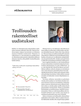  T&Y talous ja yhteiskunta 4 | 2013 01
PÄÄKIRJOITUS
HEIKKI TAIMIO
Erikoistutkija
palkansaajien tutkimuslaitos
heikki.taimio@labour.fi
Hallitus on tekemässä isoja rakenteellisia uudis-
tuksia maamme julkiselle sektorille. Oletetun kes-
tävyysvajeen umpeen kuromiseksi on leikattava
menoja ja lisättävä verokertymiä. Tilannetta on
vaikeuttanut se, että talouskasvun pysähtyminen
on aiheuttanut päinvastaisia vaikutuksia julkiseen
talouteen. Syynä on ollut pitkälti vientiteollisuuden
heikko kehitys.
Teollisuuden
rakenteelliset
uudistukset
Oheinen kuvio ei tue käsitystä, että 1990-luvun
laman jälkeen teollisuuden työllisyydelle olisi käy-
nyt mitenkään huonosti. Mutta ihan viime aikoina
on. Yhä suurempi osa teollisuussektorille aiemmin
tilastoiduista työllisistä (tietotekniikkapalveluita,
huoltoa, siivousta ym.) on ulkoistettu ostopalveluik-
si ja siis palvelusektorille. Joitakin uusia palveluita
ei ehkä olisi aiemminkaan luokiteltu teollisuuteen.
Suuri ongelma kuitenkin on, että vientiteollisuus
ei tuota entisenlaisia verotettavia tuloja hyvinvoin-
tivaltion rahoittamiseen. Se, joka ei tähän luota - ja
se, joka käyttää tätä väitettä hyväkseen perustel-
lakseen julkisen sektorin alasajoa ja raivatakseen
siten tietä yksityisen palvelubisneksen kasvulle -
näyttää yleensä olevan valmis myös ottamaan riskin,
että palvelujen karsiminen lisäisi julkisia menoja
toisaalla tai heikentäisi viennin kilpailukykyä en-
tisestään.
Tarvitaan sellaisten tavaroiden ja palvelujen
vientiä, joista saadaan ns. hyvä hinta eli jotka tuot-
tavat Suomeen tuntuvaa arvonlisäystä. Lehtemme
tämän numeron tekemisessä minua ällistytti kaik-
kein eniten se, kuinka paljon meillä onkaan hyviä
potentiaalisia vientituotteita. Niistä on pystyttävä
kehittämään ja markkinoimaan todellisia menes-
tystuotteita. Uskoa on vahvistanut jälleen yksi (ta-
louslehti Forbesin) uusi vertailu, jossa Suomi on
maailman kuudenneksi paras maa yrityksille.
Johan on kumma, jos teollisuuden rakenteelliset
uudistukset eivät onnistu. Aikaa se saattaa tosin vie-
dä. Mahtaisiko tässäkin olla ostopalvelujen paikka?
0
100
200
300
400
500
600
700
1975 1980 1985 1990 1995 2000 2005 2010
TEOLLISUUDEN TYÖLLISYYS
TEOLLISUUDEN TYÖLLISET +
LASKENNALLISET OSTOPALVELUT
Teollisuuden ja teollisuuden ostopalvelujen laskennallinen
työllisyys 1975-2011.
Lähde: Tilastokeskus ja EK:n laskelmat.
 