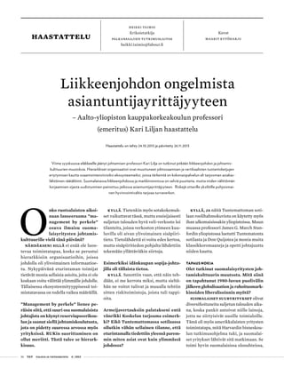 56 T&Y talous ja yhteiskunta 4 | 2013
heikki taimio
Erikoistutkija
palkansaajien tutkimuslaitos
heikki.taimio@labour.fi
Kuvat
maarit kytöharjuhaastattelu
O
nko ruotsalaisten aikoi-
naan lanseeraama ”ma-
nagement by perkele”
osuva ilmaisu suoma-
laisyritysten johtamis-
kulttuurille vielä tänä päivänä?
Nähdäkseni sillä ei enää ole luon-
tevaa toimintatapaa, koska se perustui
hierarkkisiin organisaatioihin, joissa
johdolla oli ylivoimainen informaatioe-
tu. Nykypäivänä eturintaman toimijat
tietävät monia sellaisia asioita, joita ei ole
koskaan voitu välittää ylimmälle johdolle.
Tällaisessa ekosysteemityyppisessä toi-
mintatavassa on todella vaikea määräillä.
”Management by perkele” lienee pe-
räisin siitä, että suuri osa suomalaisista
johtajista on käynyt reserviupseerikou-
lun ja saanut siellä johtamiskoulutusta,
jota on pidetty suuressa arvossa myös
yrityksissä. RUKin suorittaminen on
ollut meriitti. Tästä tulee se hierark-
kisuus.
Kyllä. Tietenkin myös sotakokemuk-
set vaikuttavat tässä, mutta ensisijaisesti
suljetun talouden hyvä veli-verkosto loi
tilanteita, joissa verkoston ytimeen kuu-
luvilla oli aivan ylivoimainen sisäpiiri-
tieto. Tietolähdettä ei voitu edes kertoa,
mutta sisäpiiritiedon pohjalta lähdettiin
tekemään yllättäviäkin siirtoja.
Esimerkiksi idänkaupan sopija-johta-
jilla oli tällaista tietoa.
Kyllä. Sanottiin vaan, että näin teh-
dään, ei me kerrota miksi, mutta sieltä-
hän ne voitot tulivat ja muualla tehtiin
sitten riskitoimintoja, joista tuli tappi-
oita.
Armeijavertauksiin palatakseni entä
vänrikki Koskelan tarjoama esimerk-
ki? Eikö Tuntemattomassa sotilaassa
ollutkin vähän sellainen tilanne, että
eturintamalla tiedettiin yleensä parem-
min miten asiat ovat kuin ylimmässä
johdossa?
Kyllä, ja näitä Tuntemattoman soti-
laan roolihahmokuviota on käytetty myös
ihan ulkomaisissakin yliopistoissa. Muun
muassa professori James G. March Stan-
fordin yliopistossa luetutti Tuntematonta
sotilasta ja Don Quijotea ja monia muita
klassikkoromaaneja ja opetti johtajuutta
niiden kautta.
TAPAUS NOKIA
Olet tutkinut suomalaisyritysten joh-
tamiskulttuurin muutosta. Mitä siinä
on tapahtunut 1980-luvun puolivälin
jälkeen globalisaation ja rahoitusmark-
kinoiden liberalisoinnin myötä?
Suomalaiset suuryritykset olivat
diversifioituneita suljetun talouden aika-
na, koska pankit antoivat niille lainoja,
jotta ne siirtyisivät uusille toimialoille.
Tämä oli myös amerikkalaisten yritysten
toimintatapa, mitä Harvardin bisneskou-
lun tutkimusohjelma tuki, ja suomalai-
set yritykset lähtivät sitä matkimaan. Se
toimi hyvin suomalaisissa olosuhteissa,
Liikkeenjohdon ongelmista
asiantuntijayrittäjyyteen
– Aalto-yliopiston kauppakorkeakoulun professori
(emeritus) Kari Liljan haastattelu
Haastattelu on tehty 24.10.2013 ja päivitetty 26.11.2013
Viime syyskuussa eläkkeelle jäänyt johtamisen professori Kari Lilja on tutkinut pitkään liikkeenjohdon ja johtamis-
kulttuurien muutoksia. Hierarkkiset organisaatiot ovat muuttuneet ydinosaamisen ja vertikaalisten tuotantoketjujen
eriytymisen kautta osaamisintensiivisiksi ekosysteemeiksi, joissa tärkeintä on kokonaispalvelun eli tarjooman asiakas-
lähtöinen räätälöinti. Suomalaisessa liikkeenjohdossa ja markkinoinnissa on selviä puutteita, mutta niiden välittömän
korjaamisen sijasta uudistuminen painottuu jatkossa asiantuntijayrittäjyyteen. Riskejä ottaville yksilöille pohjoismai-
nen hyvinvointivaltio tarjoaa turvaverkon.
 