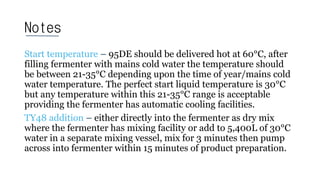 Notes
Start temperature – 95DE should be delivered hot at 60°C, after
filling fermenter with mains cold water the temperature should
be between 21-35°C depending upon the time of year/mains cold
water temperature. The perfect start liquid temperature is 30°C
but any temperature within this 21-35°C range is acceptable
providing the fermenter has automatic cooling facilities.
TY48 addition – either directly into the fermenter as dry mix
where the fermenter has mixing facility or add to 5,400L of 30°C
water in a separate mixing vessel, mix for 3 minutes then pump
across into fermenter within 15 minutes of product preparation.
 