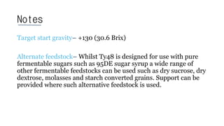 Notes
Target start gravity– +130 (30.6 Brix)
Alternate feedstock– Whilst Ty48 is designed for use with pure
fermentable sugars such as 95DE sugar syrup a wide range of
other fermentable feedstocks can be used such as dry sucrose, dry
dextrose, molasses and starch converted grains. Support can be
provided where such alternative feedstock is used.
 