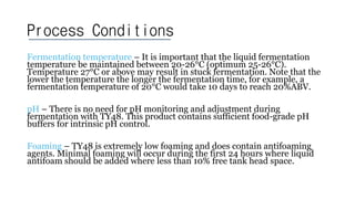 Process Conditions
Fermentation temperature – It is important that the liquid fermentation
temperature be maintained between 20-26°C (optimum 25-26°C).
Temperature 27°C or above may result in stuck fermentation. Note that the
lower the temperature the longer the fermentation time, for example, a
fermentation temperature of 20°C would take 10 days to reach 20%ABV.
pH – There is no need for pH monitoring and adjustment during
fermentation with TY48. This product contains sufficient food-grade pH
buffers for intrinsic pH control.
Foaming – TY48 is extremely low foaming and does contain antifoaming
agents. Minimal foaming will occur during the first 24 hours where liquid
antifoam should be added where less than 10% free tank head space.
 
