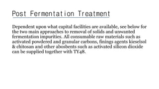 Post Fermentation Treatment
Dependent upon what capital facilities are available, see below for
the two main approaches to removal of solids and unwanted
fermentation impurities. All consumable raw materials such as
activated powdered and granular carbons, finings agents kieselsol
& chitosan and other abosbents such as activated silicon dioxide
can be supplied together with TY48.
 