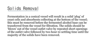 Solids Removal
Fermentation in a conical vessel will result in a solid ‘plug’ of
yeast cells and absorbents collecting at the bottom of the vessel;
this must be removed before the fermented alcohol base can be
transferred from the vessel for filtration. The solids should be
‘blown’ out of the vessel outlet valve by repeated short openings
of the outlet valve followed by two hour re-settling time until the
majority of the solids have been removed.
 