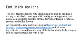 End Drink Options
The post-treatment 20% ABV alcohol can be used to produce a
variety of alcoholic beverages with quality advantages over and
above using potable distilled alcohol (GNS) conferring a natural,
smooth and fuller flavour.
All consumable raw materials such as flavourings and natural
extracts, sweetening sugars, cream powder and all other
ingredients required to make any of the below alcoholic beverages
can be supplied together with TY48.
 