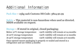 Additional Information
Pack Size – 25kg sack Customs HS Code: 3824.90.99
Safety – This material is non-hazardous when used as directed.
MSDS available on request.
Storage – If stored in original, closed packaging;
Below 10°C storage temperature >90% viability will remain at 24 months
At 20°C storage temperature >90% viability will remain at 12 months
At 30°C storage temperature >90% viability will remain at 6 months
Once opened ensure packaging is properly re-sealed and stored in a
refrigerator and use within 3 months
 
