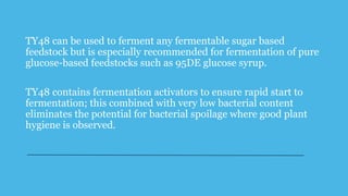 TY48 can be used to ferment any fermentable sugar based
feedstock but is especially recommended for fermentation of pure
glucose-based feedstocks such as 95DE glucose syrup.
TY48 contains fermentation activators to ensure rapid start to
fermentation; this combined with very low bacterial content
eliminates the potential for bacterial spoilage where good plant
hygiene is observed.
 