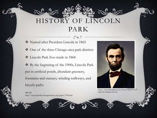 HISTORY OF LINCOLN 
PARK 
 Named after President Lincoln in 1865 
 One of the three Chicago-area park districts 
 Lincoln Park Zoo made in 1868 
 By the beginning of the 1900s, Lincoln Park 
put in artificial ponds, abundant greenery, 
fountains and statuary, winding walkways, and 
bicycle paths 
https://www.blendspace.com/lessons/xp9VUoOT 
FROM: bg8JAQ/abraham-lincoln 
http://encyclopedia.chicagohistory.org/pages/744.html 
 