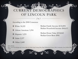 CURRENT DEMOGRAPHICS 
OF LINCOLN PARK 
According to the 2000 Consensus 
 White: 54,321 
 African American: 3,394 
 Hispanic: 3,251 
 Asian: 2,337 
 Other: 2,449 
Median Family Income: $132,894 
Median Household Income: $68,613 
Median House Value: $518,063 
Median Gross Rent: $981 
INFO FROM: 
http://www.cityofchicago.org/content/dam/city/depts/zlup/Zoning_Main_Page/Publications/Census_2000_Community_Area_Profiles/PDF_ 
07.pdf 
 