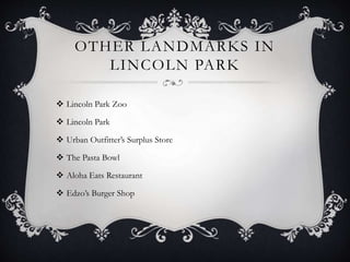 OTHER LANDMARKS IN 
LINCOLN PARK 
 Lincoln Park Zoo 
 Lincoln Park 
 Urban Outfitter’s Surplus Store 
 The Pasta Bowl 
 Aloha Eats Restaurant 
 Edzo’s Burger Shop 
 